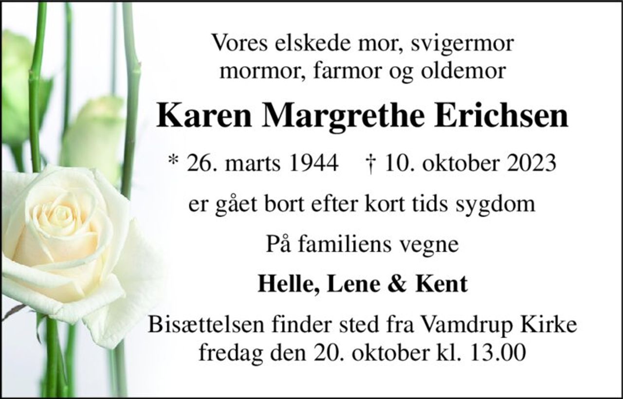 Vores elskede mor, svigermor mormor, farmor og oldemor 
Karen Margrethe Erichsen 
*​ 26. marts 1944​    †​ 10. oktober 2023 
er gået bort efter kort tids sygdom 
På familiens vegne 
Helle, Lene & Kent 
Bisættelsen​ finder sted fra Vamdrup Kirke​ fredag den 20. oktober​ kl. 13.00