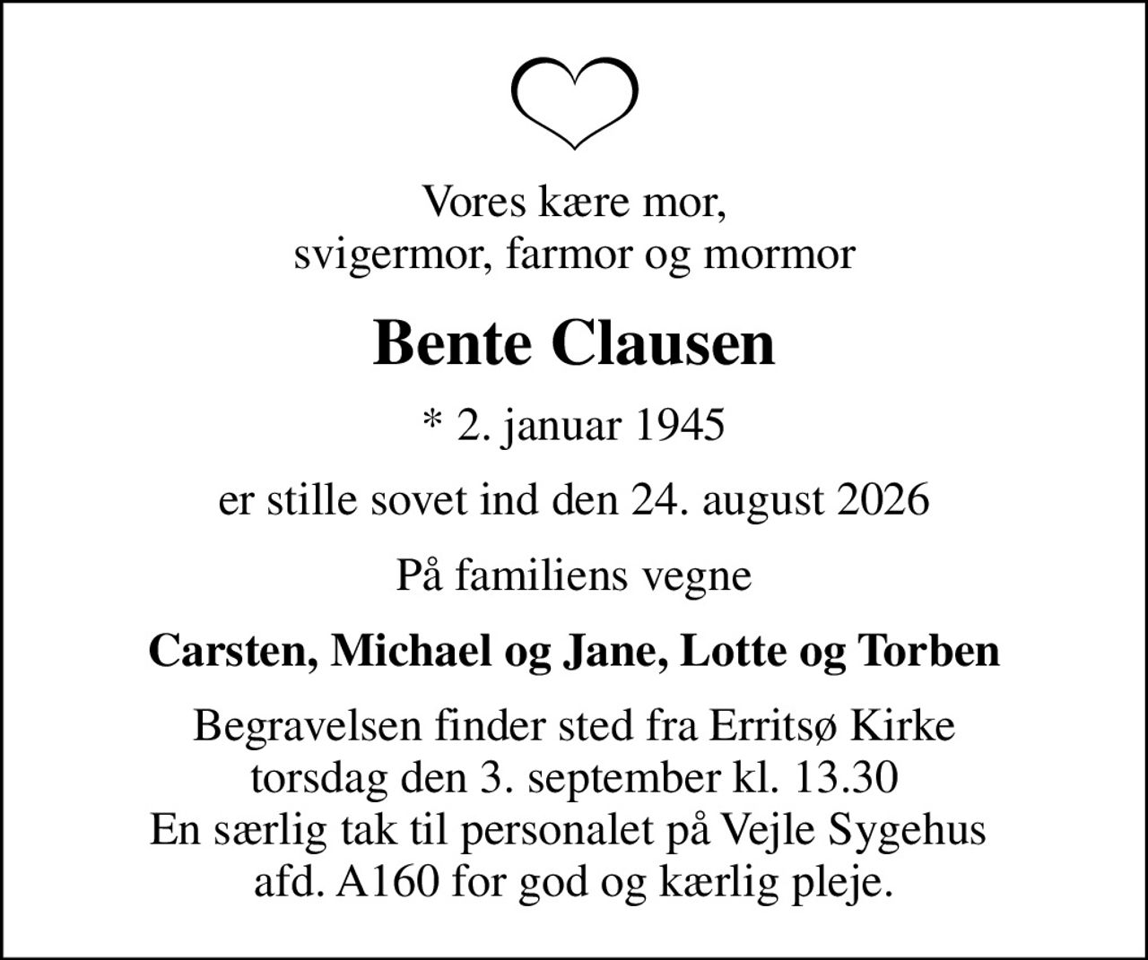Vores kære mor, svigermor, farmor og mormor
Bente Clausen
* 2. januar 1945
er stille sovet ind den 24. august 2026
På familiens vegne
Carsten, Michael og Jane, Lotte og Torben
Begravelsen finder sted fra Erritsø Kirke  torsdag den 3. september kl. 13.30  En særlig tak til personalet på Vejle Sygehus  afd. A160 for god og kærlig pleje.