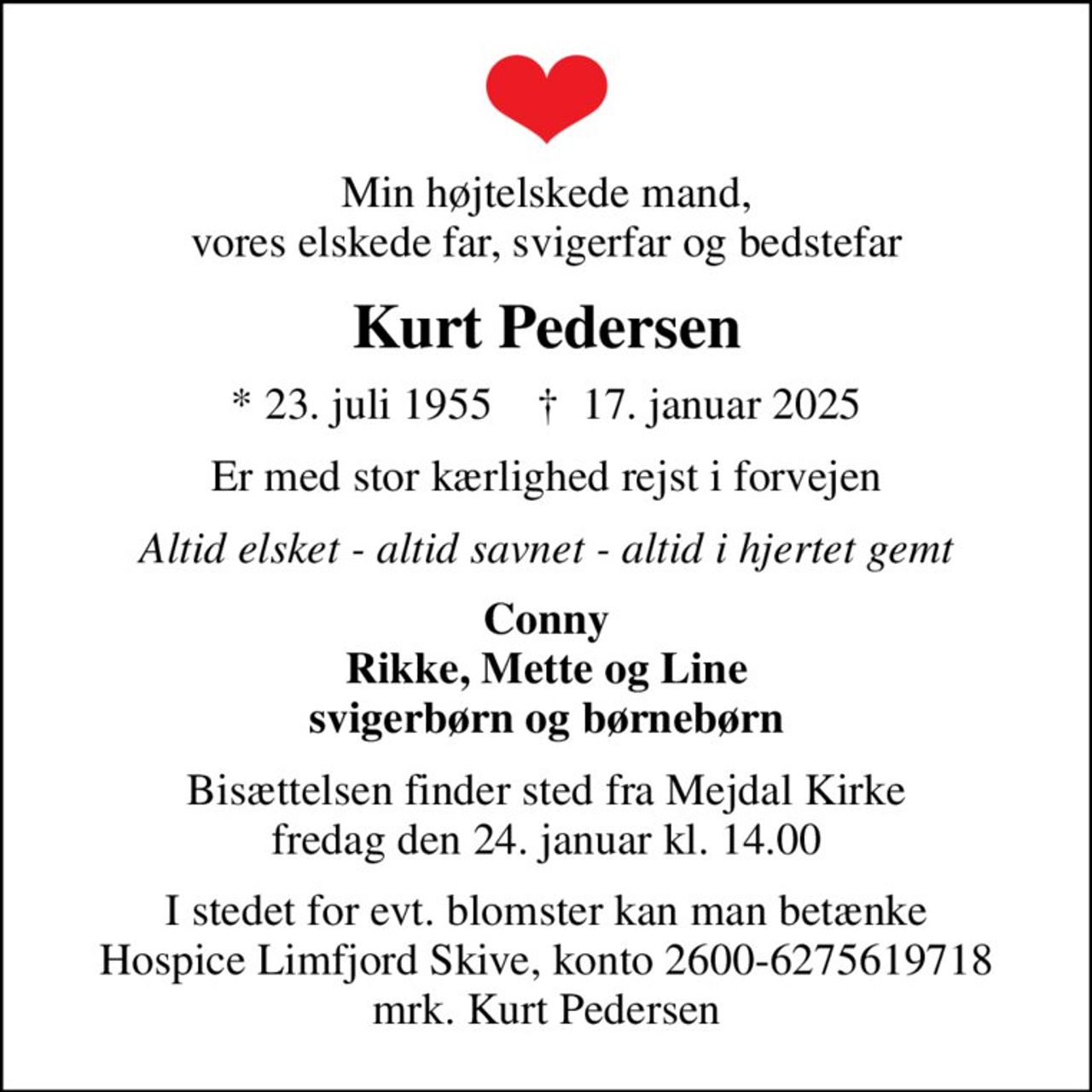 Min højtelskede mand, vores elskede far, svigerfar og bedstefar
Kurt Pedersen
* 23. juli 1955    ✝ 17. januar 2025
Er med stor kærlighed rejst i forvejen
Altid elsket - altid savnet - altid i hjertet gemt
Conny Rikke, Mette og Line svigerbørn og børnebørn
Bisættelsen finder sted fra Mejdal Kirke  fredag den 24. januar kl. 14.00 
I stedet for evt. blomster kan man betænke
					Hospice Limfjord Skive konto2600-6275619718mrk. Kurt
					Pedersen