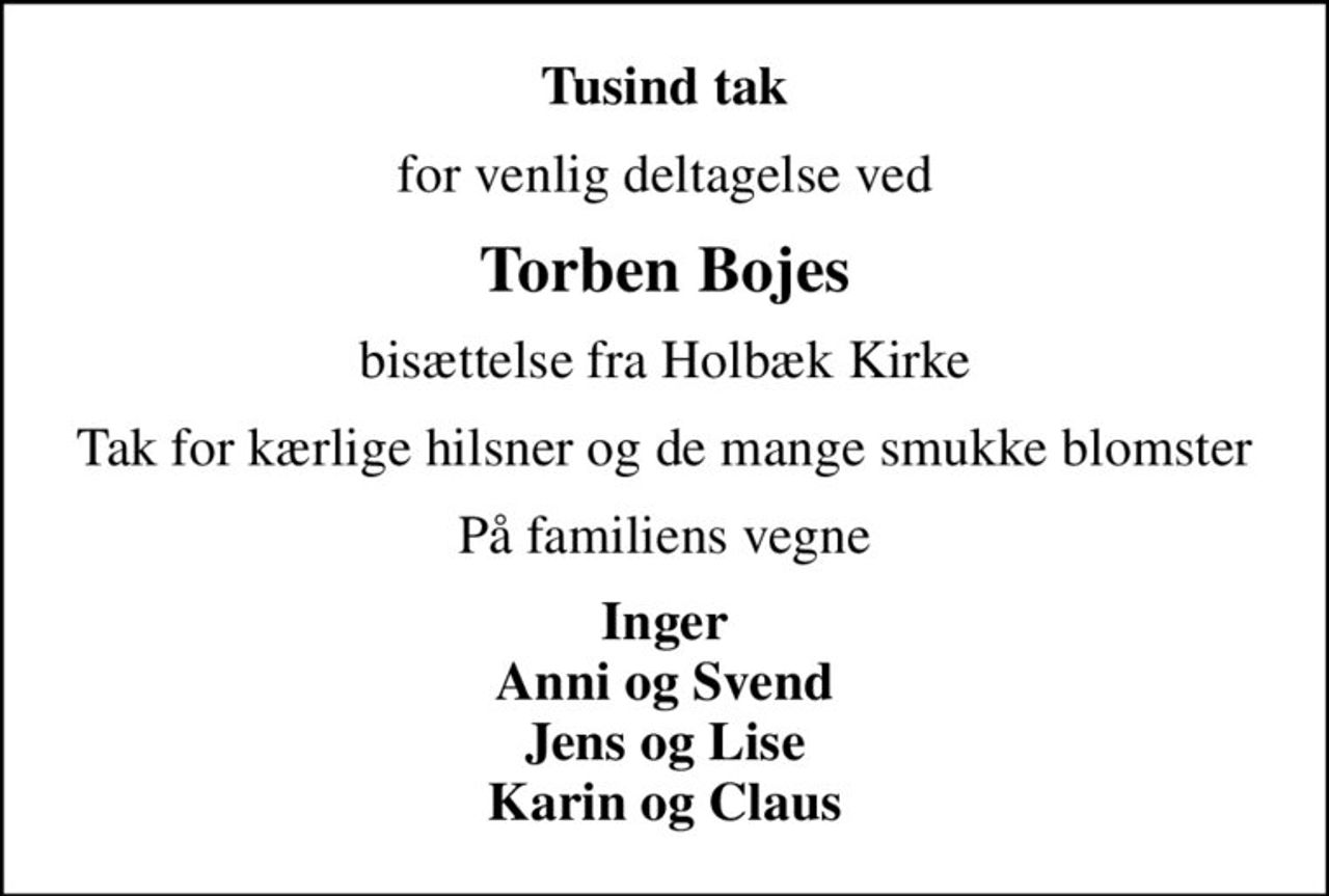 Tusind tak
for venlig deltagelse ved
Torben Bojes
bisættelse fra Holbæk Kirke
Tak for kærlige hilsner og de mange smukke blomster
På familiens vegne
Inger Anni og Svend Jens og Lise Karin og Claus