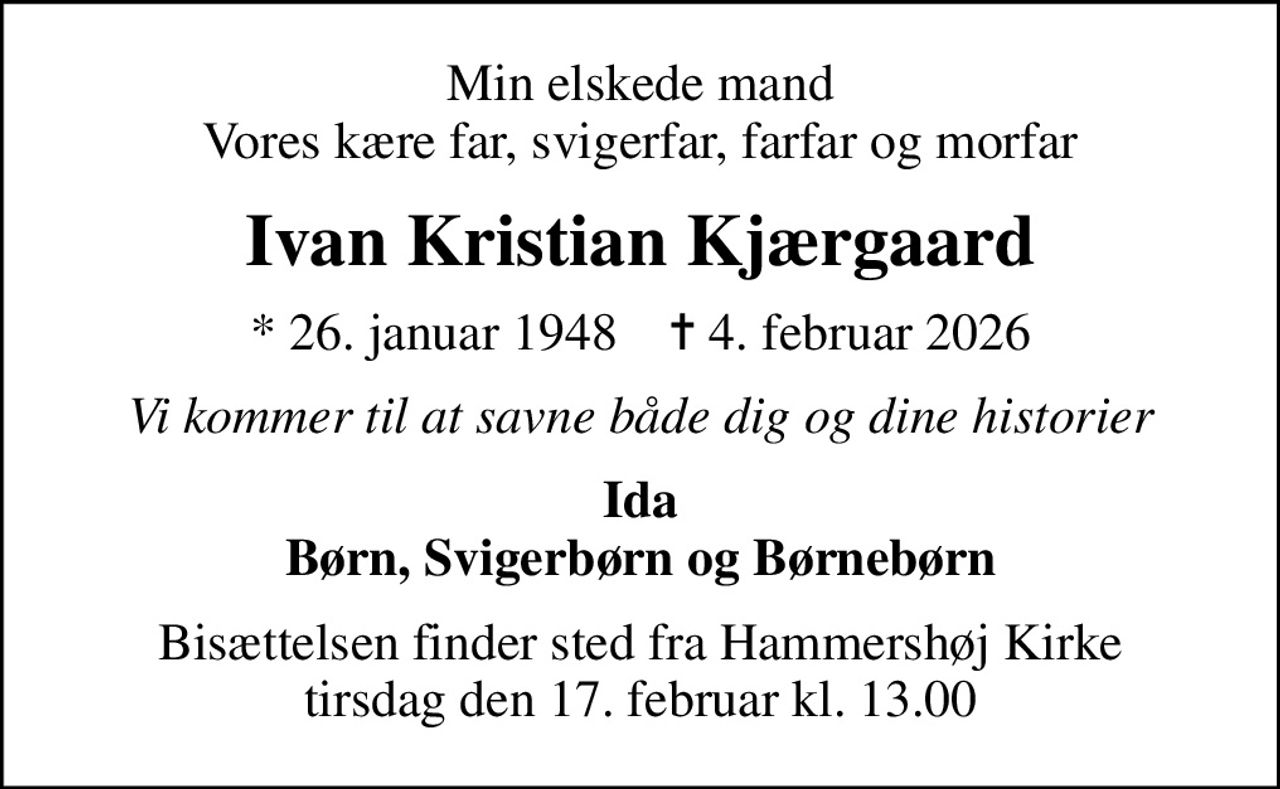 Min elskede mand Vores kære far, svigerfar, farfar og morfar
Ivan Kristian Kjærgaard
* 26. januar 1948    ✝ 4. februar 2026
Vi kommer til at savne både dig og dine historier
Ida Børn, Svigerbørn og Børnebørn
Bisættelsen finder sted fra Hammershøj Kirke  tirsdag den 17. februar kl. 13.00