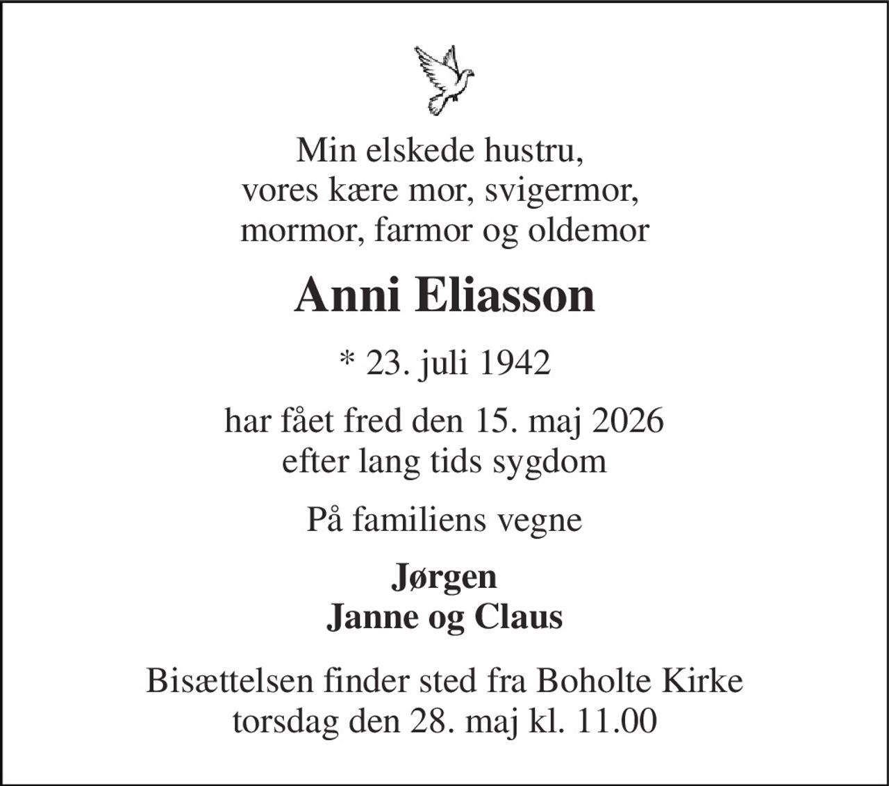 Min elskede hustru,  vores kære mor, svigermor,  mormor, farmor og oldemor 
Anni Eliasson 
*​ 23. juli 1942 
har fået fred den 15. maj 2026 efter lang tids sygdom 
På familiens vegne 
Jørgen Janne og Claus 
Bisættelsen​ finder sted fra Boholte Kirke​ torsdag den 28. maj​ kl. 11.00