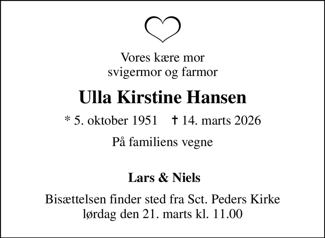 Vores kære mor svigermor og farmor
Ulla Kirstine Hansen
* 5. oktober 1951    ✝ 14. marts 2026
På familiens vegne 
 Lars & Niels
Bisættelsen finder sted fra Sct. Peders Kirke  lørdag den 21. marts kl. 11.00