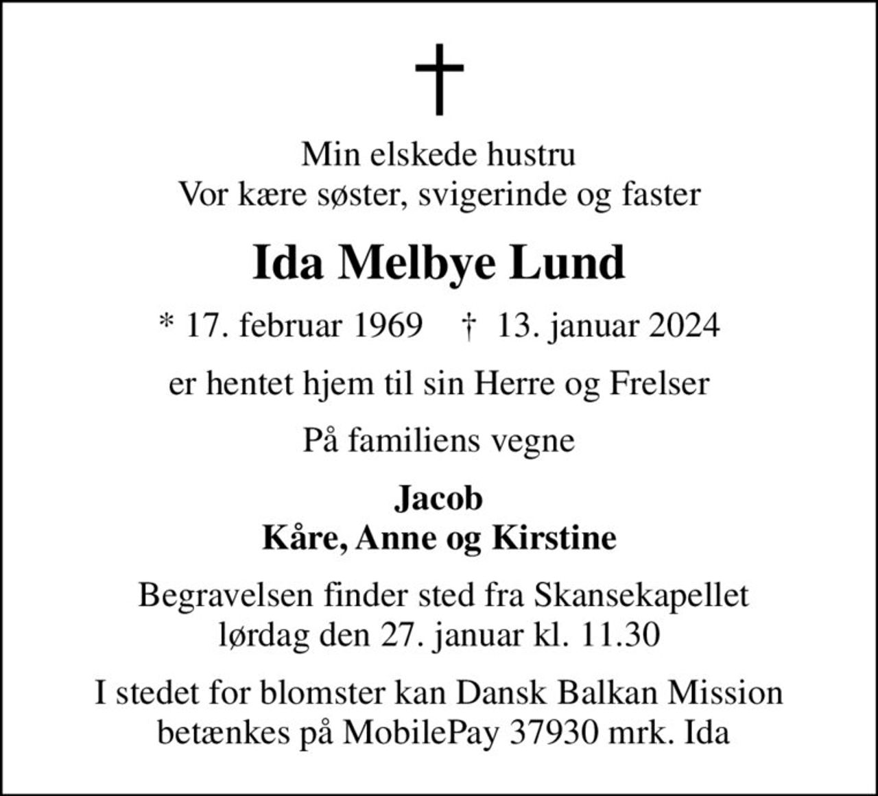 Min elskede hustru Vor kære søster, svigerinde og faster
Ida Melbye Lund
* 17. februar 1969    ✝ 13. januar 2024
er hentet hjem til sin Herre og Frelser
På familiens vegne
Jacob Kåre, Anne og Kirstine
 Begravelsen finder sted fra Skansekapellet lørdag den 27. januar kl. 11.30
I stedet for blomster kan Dansk Balkan Mission  betænkes på MobilePay 37930 mrk. Ida