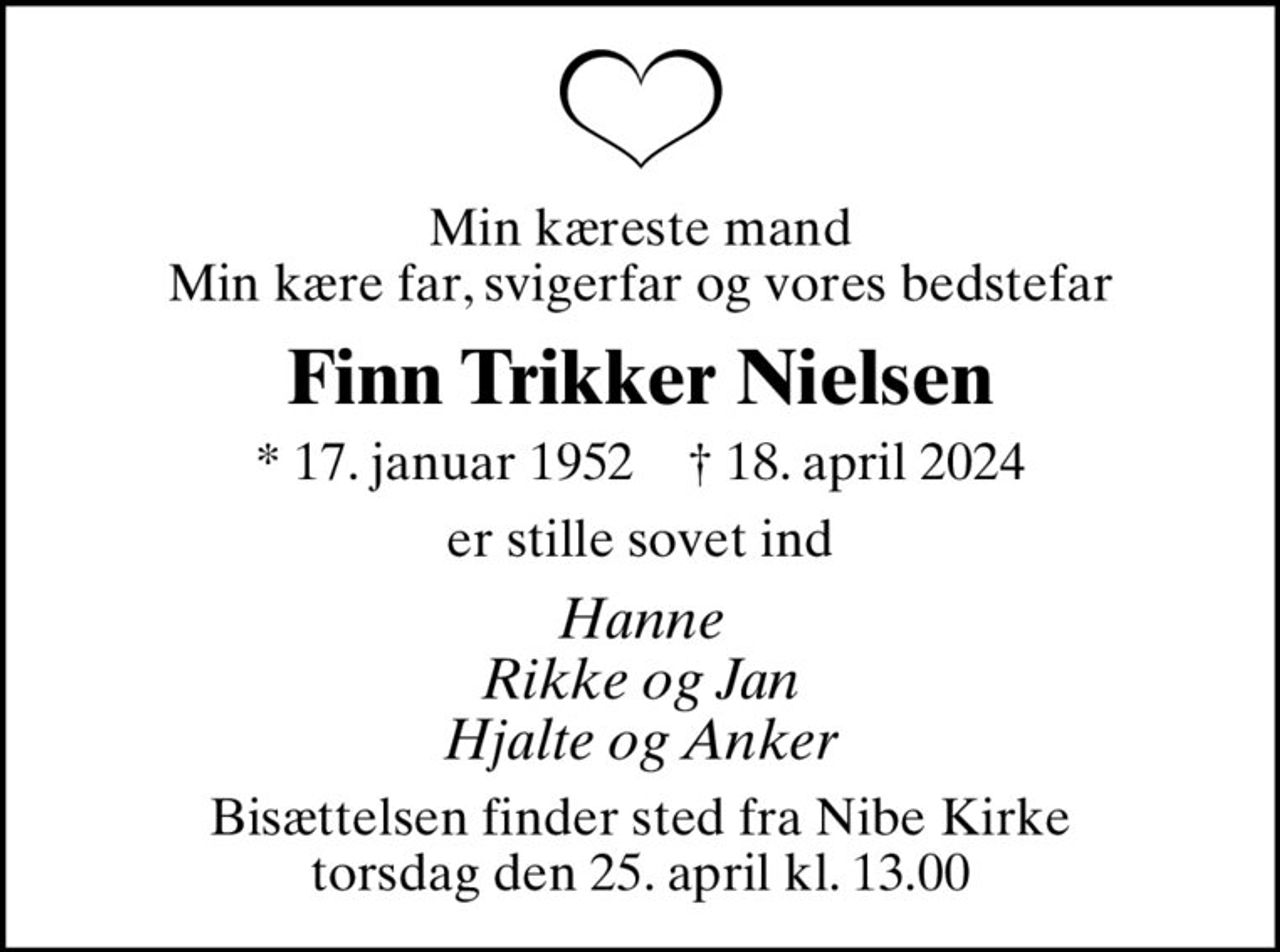 Min kæreste mand Min kære far, svigerfar og vores bedstefar
Finn Trikker Nielsen
* 17. januar 1952    ✝ 18. april 2024
er stille sovet ind
Hanne Rikke og Jan Hjalte og Anker
Bisættelsen finder sted fra Nibe Kirke  torsdag den 25. april kl. 13.00