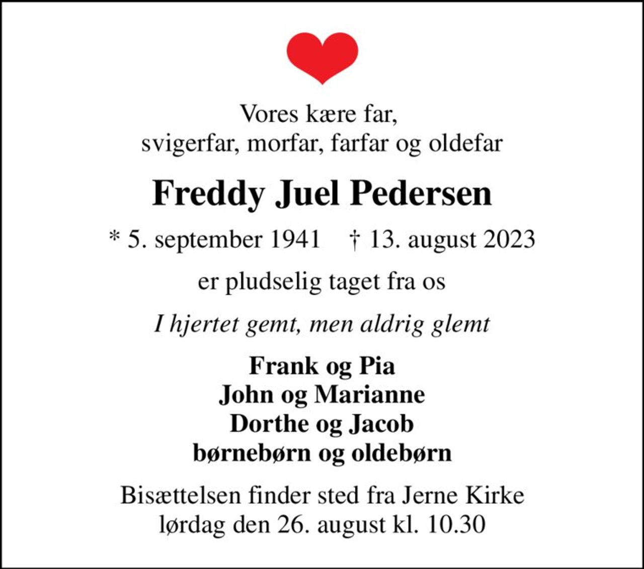 Vores kære far,  svigerfar, morfar, farfar og oldefar
Freddy Juel Pedersen
* 5. september 1941    ✝ 13. august 2023
er pludselig taget fra os
I hjertet gemt, men aldrig glemt
Frank og Pia John og Marianne Dorthe og Jacob børnebørn og oldebørn
Bisættelsen finder sted fra Jerne Kirke  lørdag den 26. august kl. 10.30