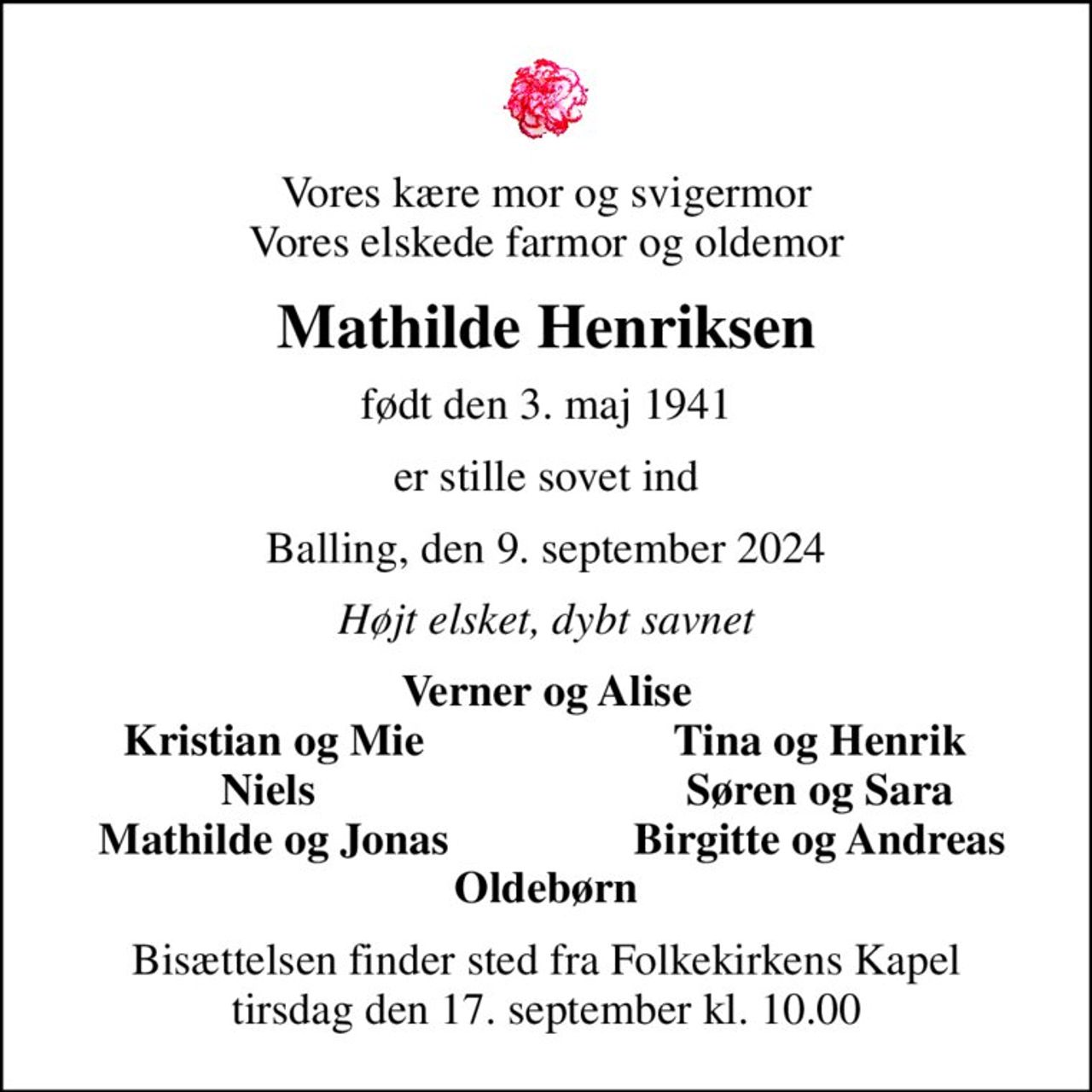 Vores kære mor og svigermor Vores elskede farmor og oldemor
Mathilde Henriksen
født den 3. maj 1941
er stille sovet ind
Balling, den 9. september 2024
Højt elsket, dybt savnet
Verner og Alise
Kristian og Mie
Tina og Henrik
Niels 
Søren og Sara
Mathilde og Jonas
Birgitte og Andreas
Bisættelsen finder sted fra Folkekirkens Kapel  tirsdag den 17. september kl. 10.00