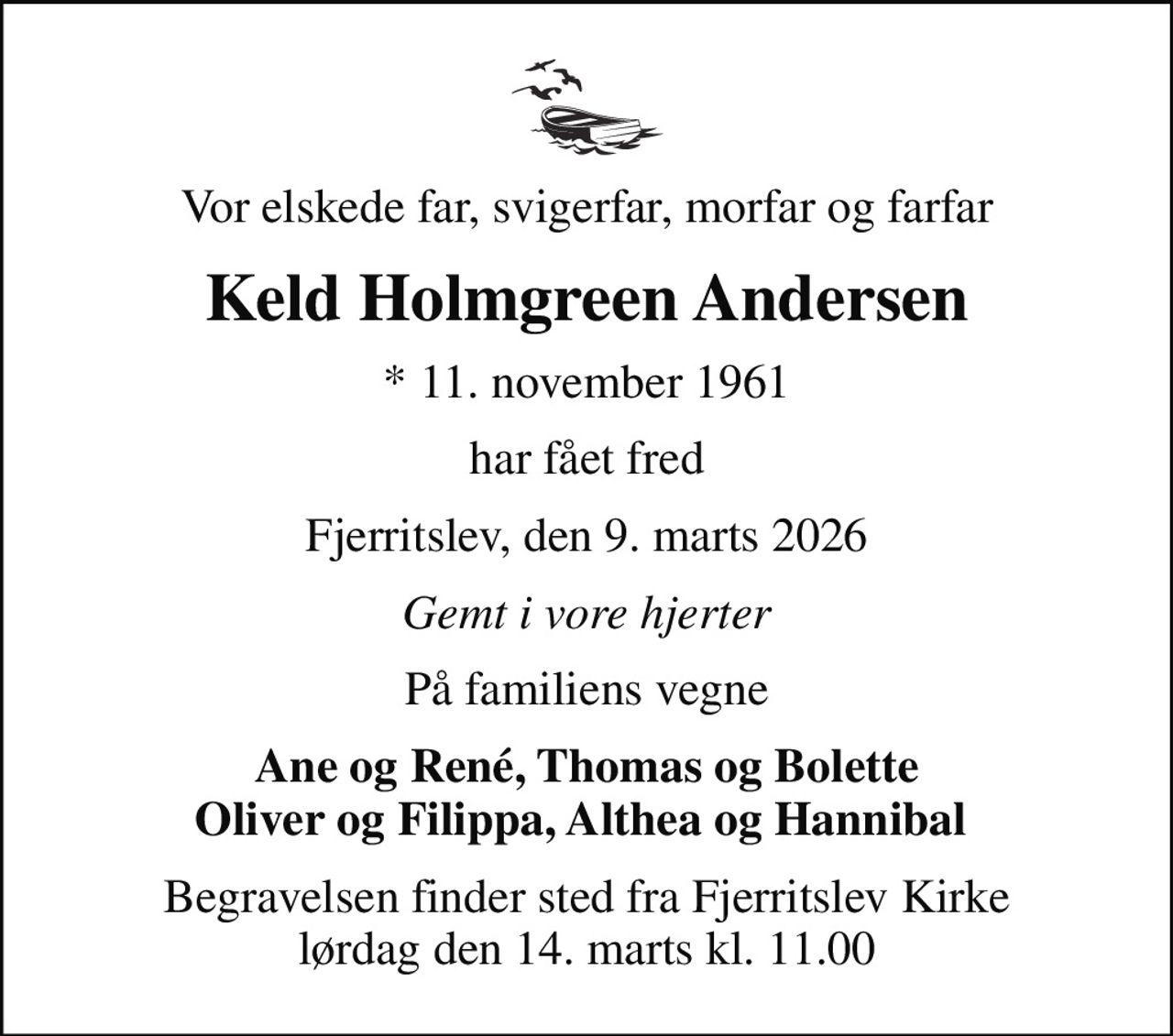 Vor elskede far, svigerfar, morfar og farfar
Keld Holmgreen Andersen
* 11. november 1961
har fået fred
Fjerritslev, den 9. marts 2026
Gemt i vore hjerter
På familiens vegne
Ane og René, Thomas og Bolette Oliver og Filippa, Althea og Hannibal 
Begravelsen finder sted fra Fjerritslev Kirke  lørdag den 14. marts kl. 11.00