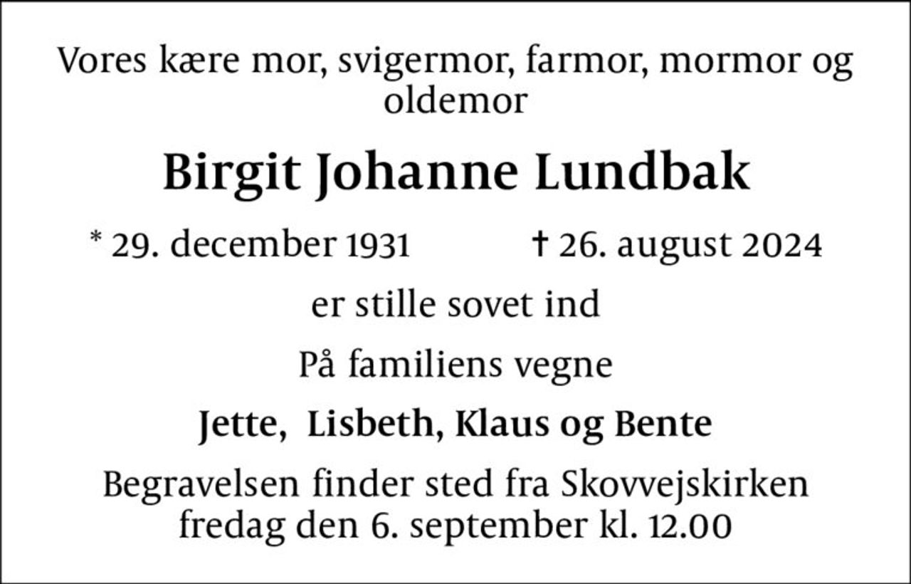 Vores kære mor, svigermor, farmor, mormor og oldemor
Birgit Johanne Lundbak
* 29. december 1931    ✝ 26. august 2024
er stille sovet ind
På familiens vegne
Jette,  Lisbeth, Klaus og Bente
Begravelsen finder sted fra Skovvejskirken  fredag den 6. september kl. 12.00