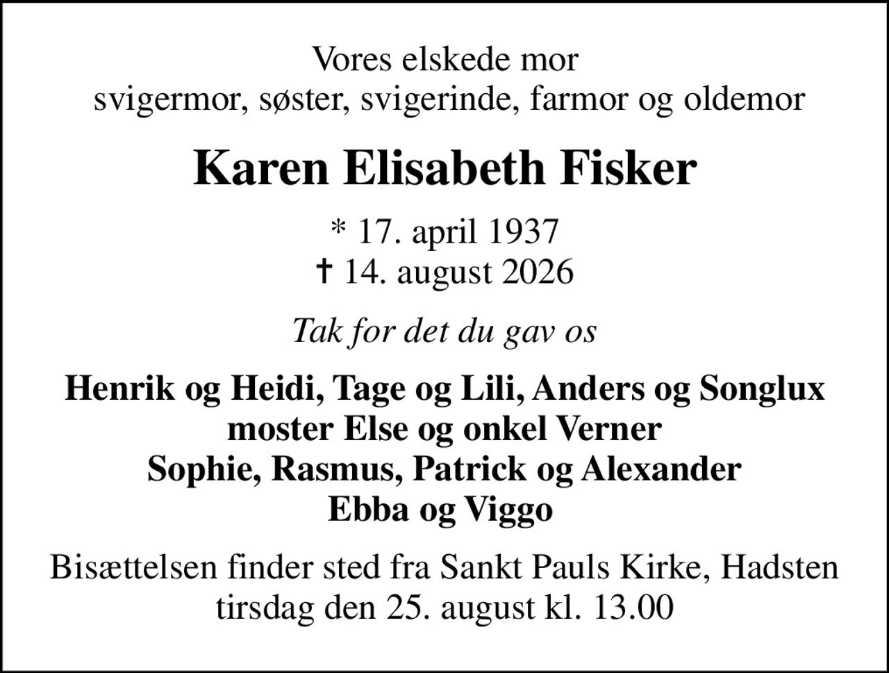 Vores elskede mor  svigermor, søster, svigerinde, farmor og oldemor
Karen Elisabeth Fisker
* 17. april 1937
						✝ 14. august 2026
Tak for det du gav os
Henrik og Heidi, Tage og Lili, Anders og Songlux moster Else og onkel Verner Sophie, Rasmus, Patrick og Alexander Ebba og Viggo 
Bisættelsen finder sted fra Sankt Pauls Kirke, Hadsten  tirsdag den 25. august kl. 13.00