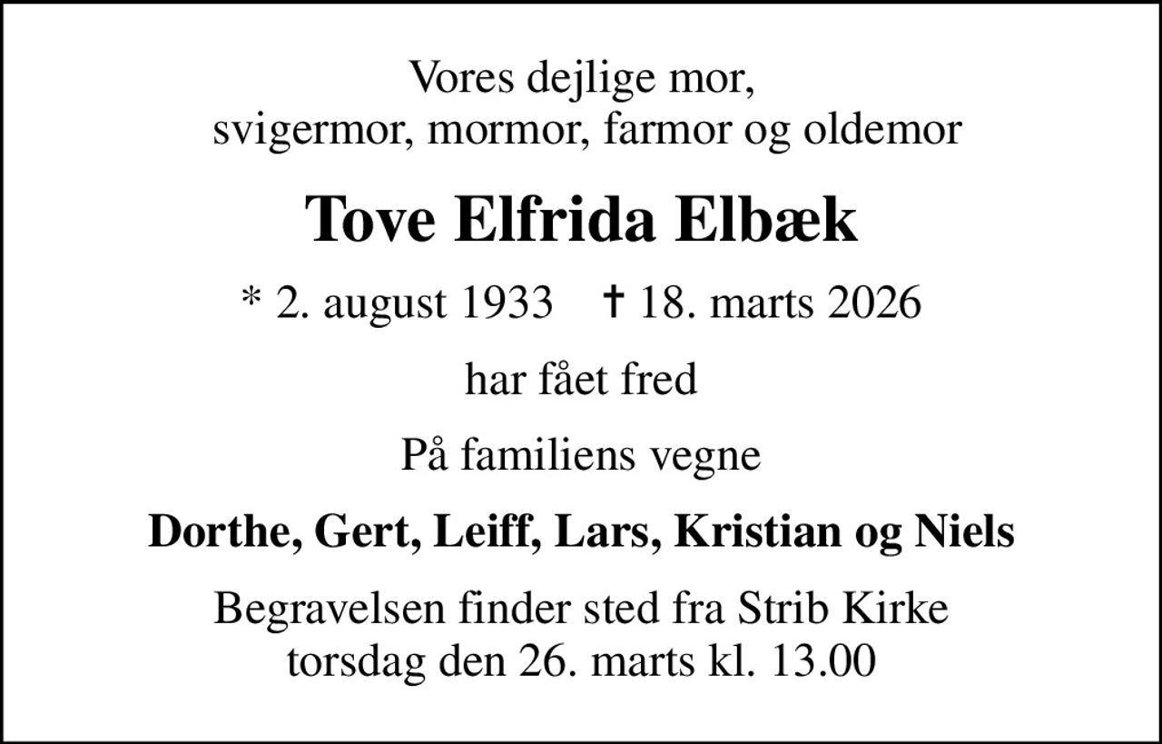 Vores dejlige mor,  svigermor, mormor, farmor og oldemor
Tove Elfrida Elbæk
* 2. august 1933    ✝ 18. marts 2026
har fået fred
På familiens vegne
Dorthe, Gert, Leiff, Lars, Kristian og Niels
Begravelsen finder sted fra Strib Kirke  torsdag den 26. marts kl. 13.00