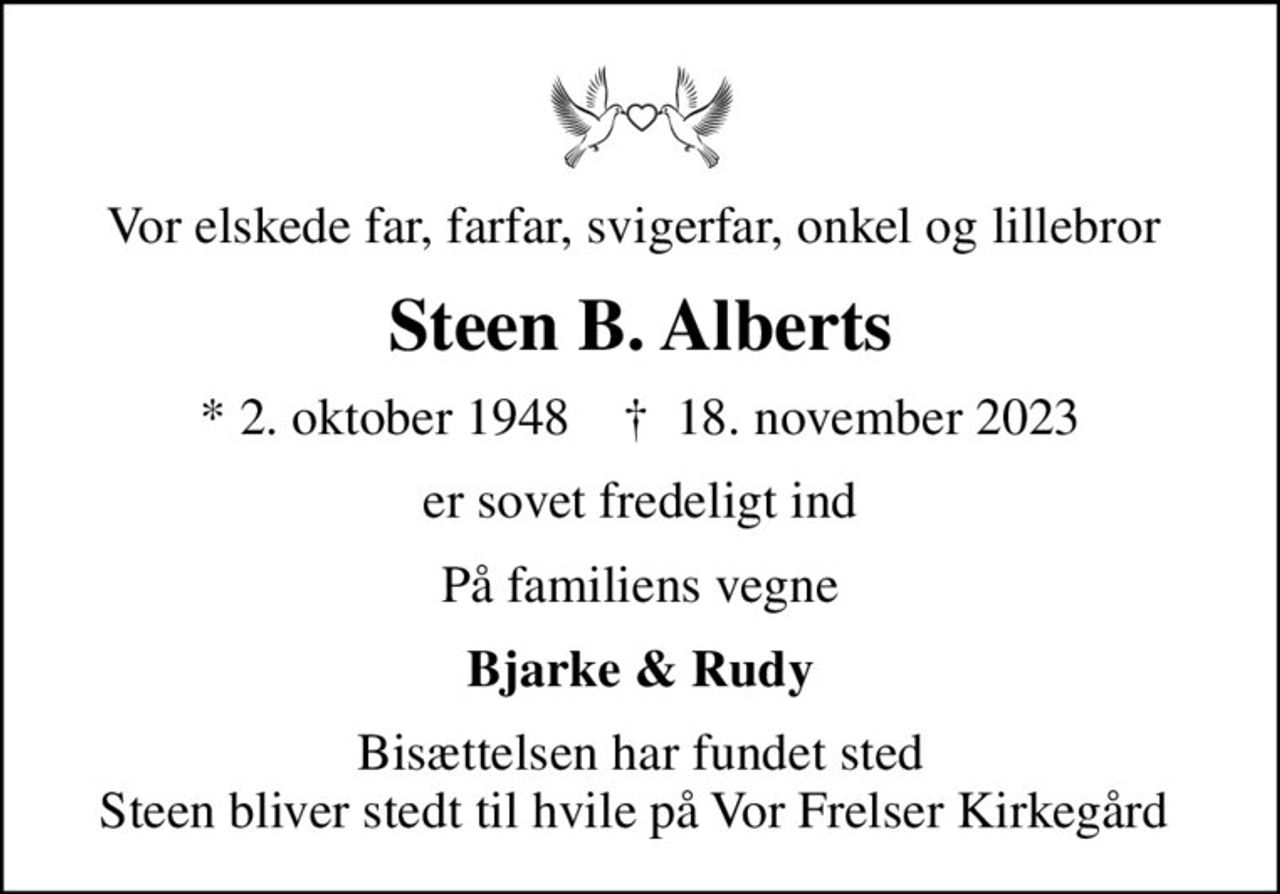 Vor elskede far, farfar, svigerfar, onkel og lillebror 
Steen B. Alberts
* 2. oktober 1948    ✝ 18. november 2023
er sovet fredeligt ind
På familiens vegne
Bjarke & Rudy
Bisættelsen har fundet sted Steen bliver stedt til hvile på Vor Frelser Kirkegård