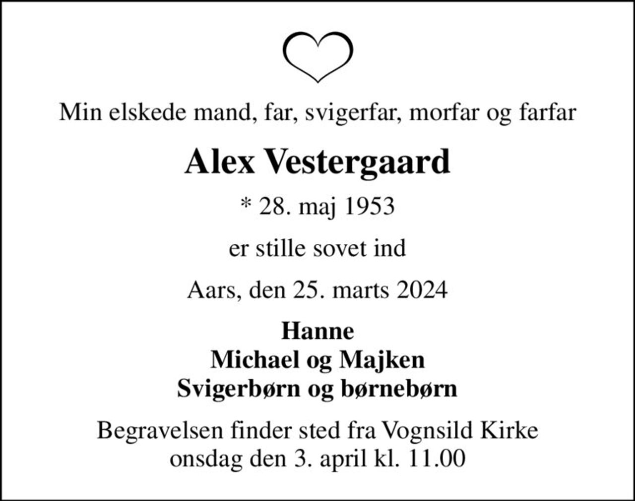 Min elskede mand, far, svigerfar, morfar og farfar
Alex Vestergaard
* 28. maj 1953
er stille sovet ind
Aars, den 25. marts 2024
Hanne Michael og Majken Svigerbørn og børnebørn
Begravelsen finder sted fra Vognsild Kirke  onsdag den 3. april kl. 11.00