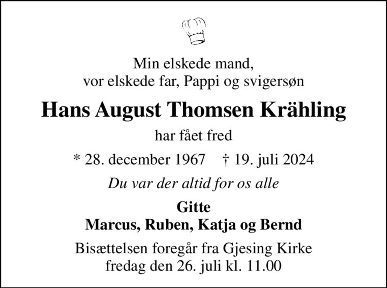 Min elskede mand, vor elskede far, Pappi og svigersøn
Hans August Thomsen Krähling
har fået fred
* 28. december 1967    ✝ 19. juli 2024
Du var der altid for os alle
Gitte Marcus, Ruben, Katja og Bernd
Bisættelsen foregår fra Gjesing Kirke  fredag den 26. juli kl. 11.00