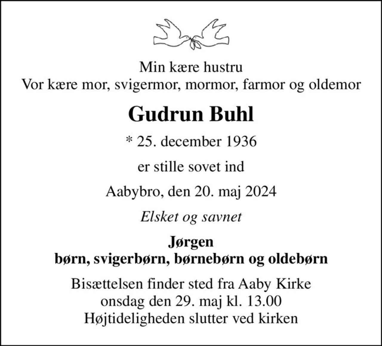 Min kære hustru Vor kære mor, svigermor, mormor, farmor og oldemor
Gudrun Buhl
* 25. december 1936
er stille sovet ind
Aabybro, den 20. maj 2024
Elsket og savnet
Jørgen børn, svigerbørn, børnebørn og oldebørn
Bisættelsen finder sted fra Aaby Kirke  onsdag den 29. maj kl. 13.00  Højtideligheden slutter ved kirken
