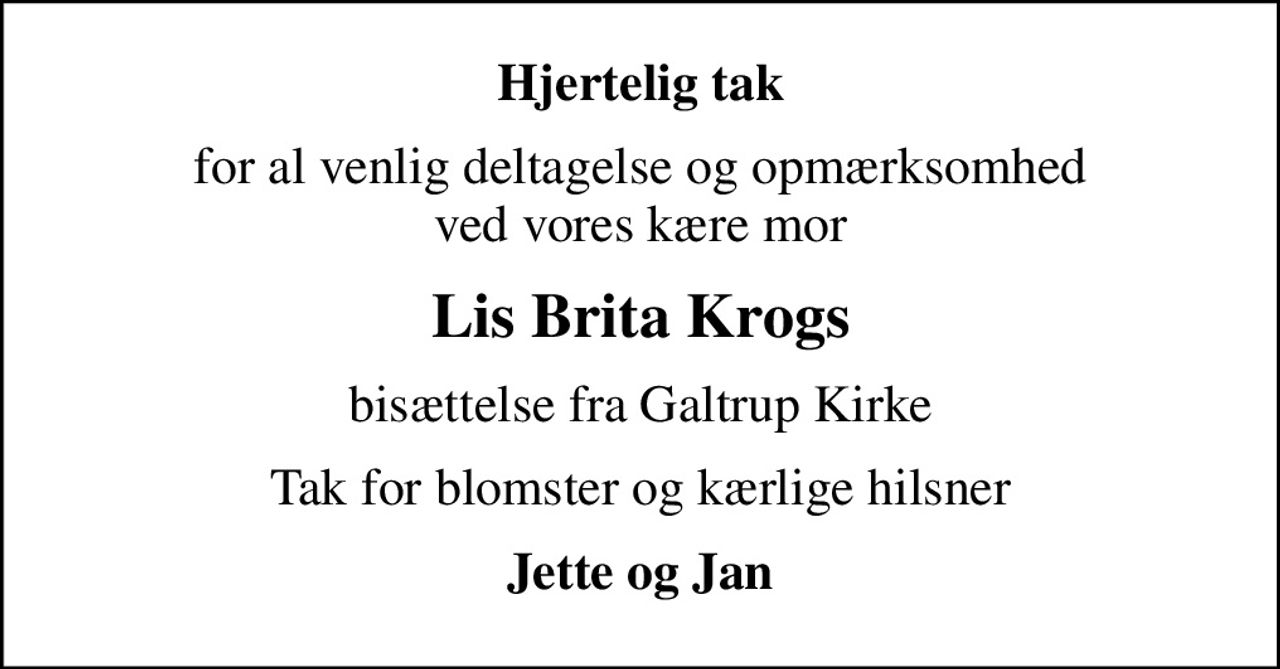 Hjertelig tak
for al venlig deltagelse og opmærksomhed ved vores kære mor
Lis Brita Krogs
bisættelse fra Galtrup Kirke
Tak for blomster og kærlige hilsner
Jette og Jan