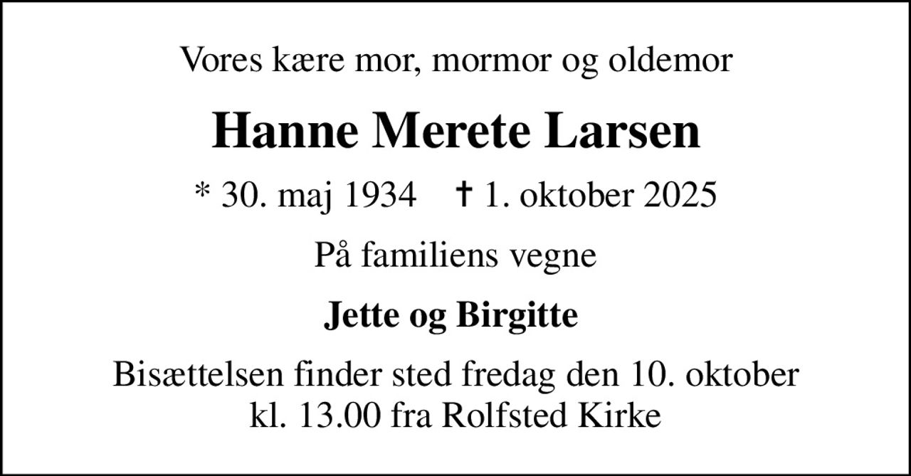 Vores kære mor, mormor og oldemor
Hanne Merete Larsen
* 30. maj 1934    ✝ 1. oktober 2025
På familiens vegne
Jette og Birgitte 
Bisættelsen finder sted fredag den 10. oktober kl. 13.00 fra Rolfsted Kirke