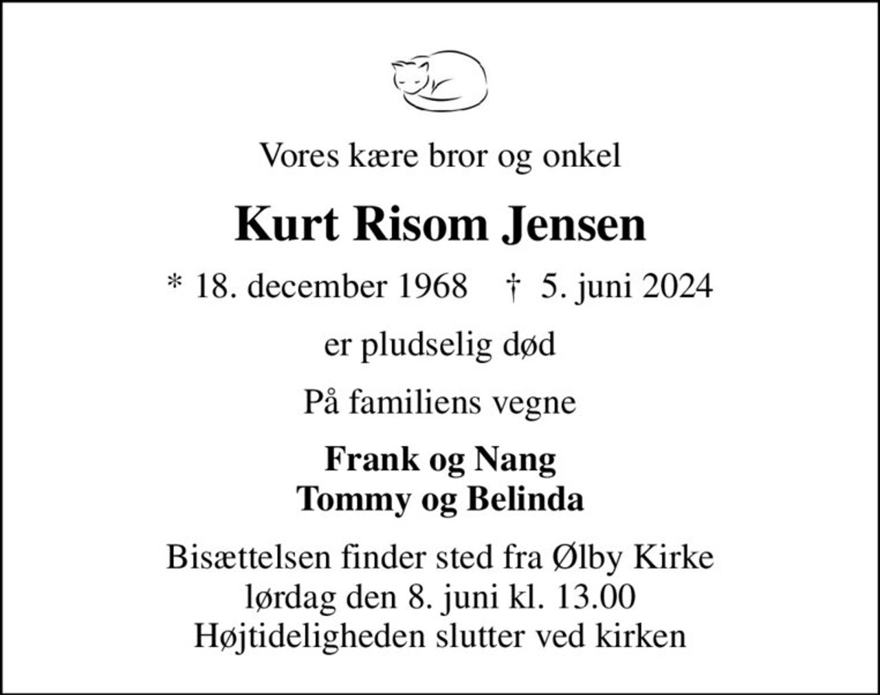 Vores kære bror og onkel
Kurt Risom Jensen
* 18. december 1968    ✝ 5. juni 2024
er pludselig død
På familiens vegne
Frank og Nang Tommy og Belinda
Bisættelsen finder sted fra Ølby Kirke  lørdag den 8. juni kl. 13.00  Højtideligheden slutter ved kirken