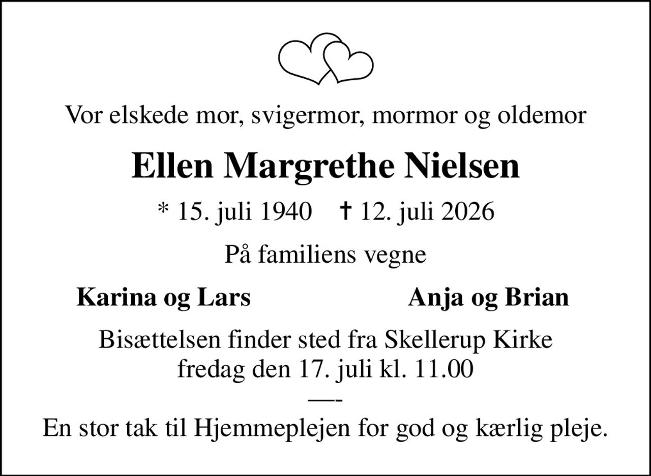 Vor elskede mor, svigermor, mormor og oldemor
Ellen Margrethe Nielsen
* 15. juli 1940    ✝ 12. juli 2026
På familiens vegne
Karina og Lars
Anja og Brian
Bisættelsen finder sted fra Skellerup Kirke  fredag den 17. juli kl. 11.00  - En stor tak til Hjemmeplejen for god og kærlig pleje.