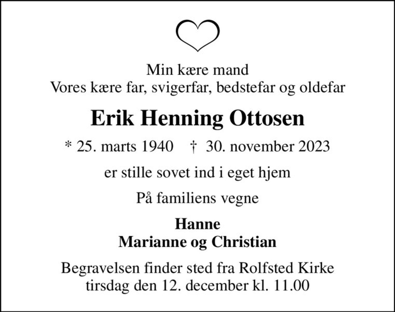 Min kære mand Vores kære far, svigerfar, bedstefar og oldefar
Erik Henning Ottosen
* 25. marts 1940    ✝ 30. november 2023
er stille sovet ind i eget hjem
På familiens vegne
Hanne Marianne og Christian
Begravelsen finder sted fra Rolfsted Kirke  tirsdag den 12. december kl. 11.00