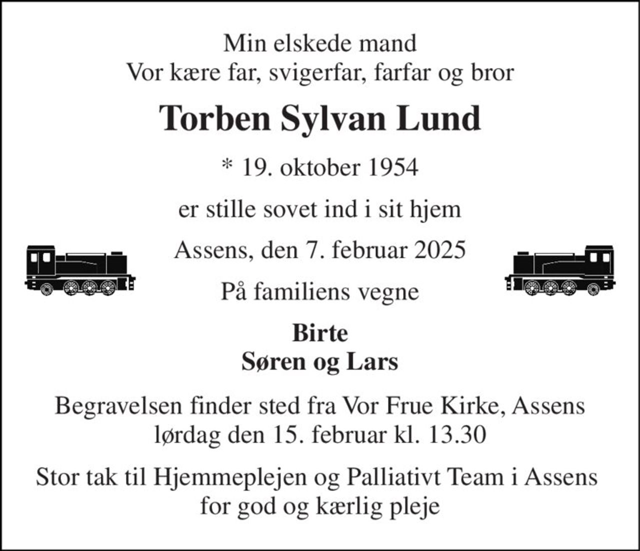 Min elskede mand Vor kære far, svigerfar, farfar og bror 
Torben Sylvan Lund 
*​ 19. oktober 1954 
er stille sovet ind i sit hjem 
Assens, den 7. februar 2025 
På familiens vegne 
Birte Søren og Lars 
Begravelsen​ finder sted fra Vor Frue Kirke, Assens​ lørdag den 15. februar​ kl. 13.30 
Stor tak til Hjemmeplejen og Palliativt Team i Assens  for god og kærlig pleje