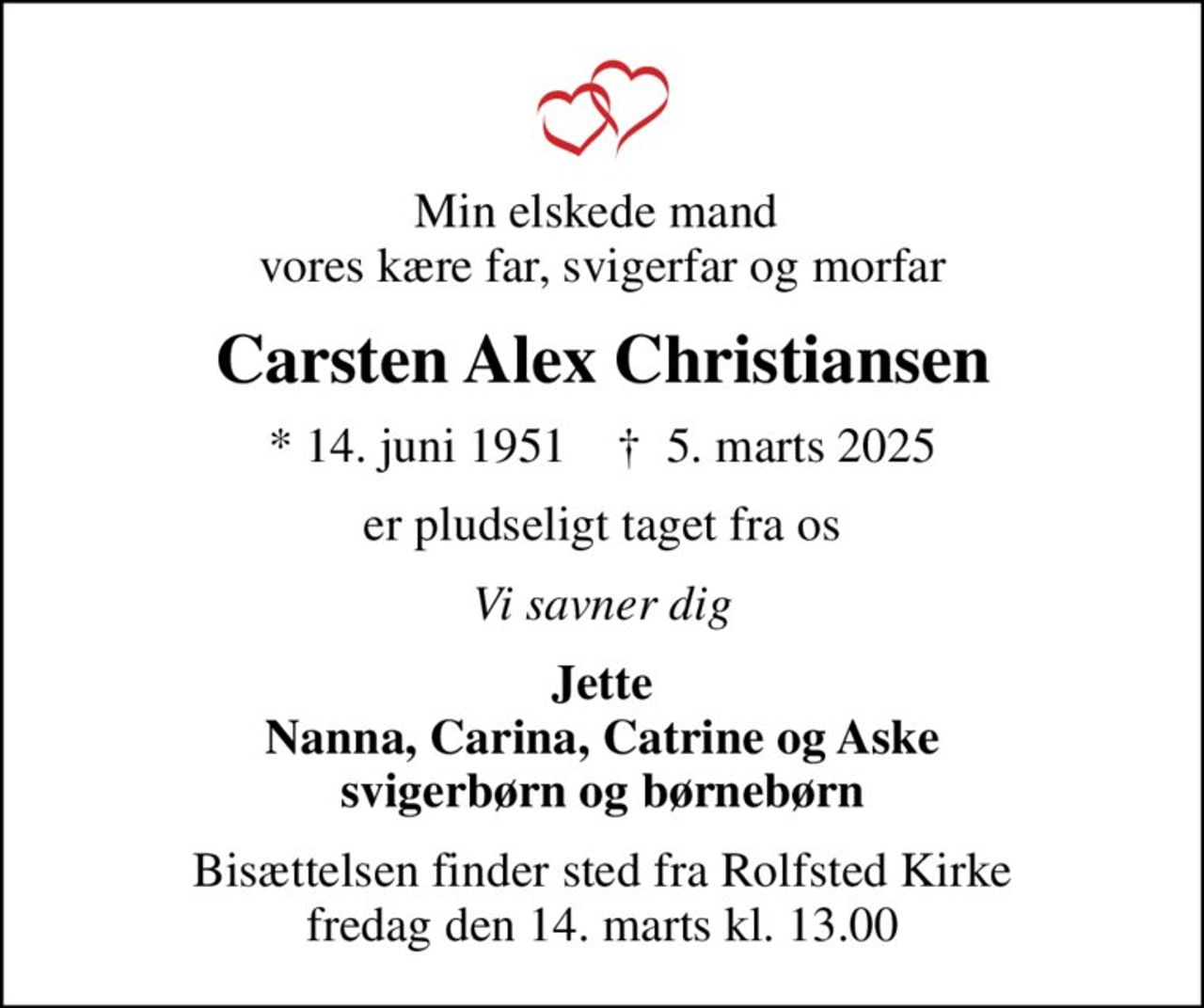 Min elskede mand  vores kære far, svigerfar og morfar
Carsten Alex Christiansen
* 14. juni 1951    ✝ 5. marts 2025
er pludseligt taget fra os
Vi savner dig
Jette Nanna, Carina, Catrine og Aske svigerbørn og børnebørn
Bisættelsen finder sted fra Rolfsted Kirke  fredag den 14. marts kl. 13.00