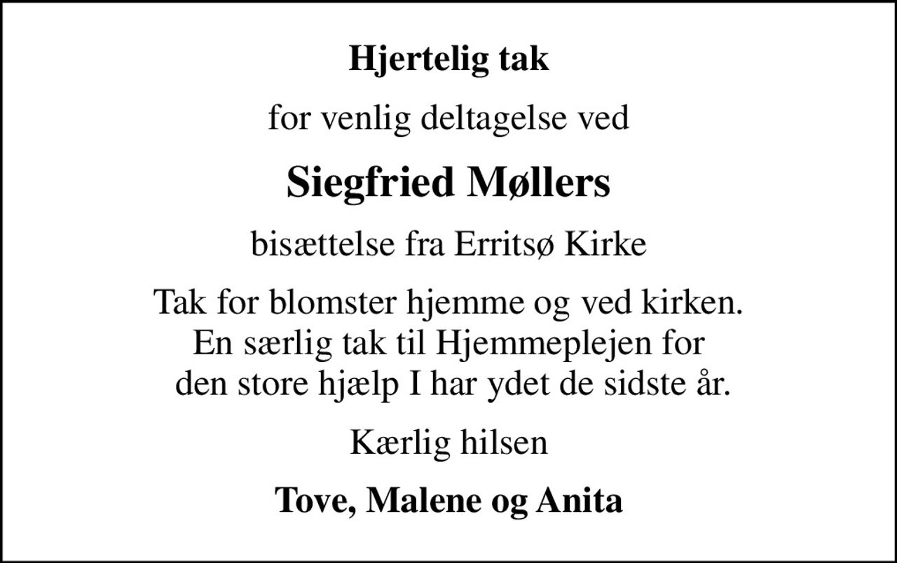 Hjertelig tak
for venlig deltagelse ved
Siegfried Møllers
bisættelse fra Erritsø Kirke
Tak for blomster hjemme og ved kirken. En særlig tak til Hjemmeplejen for  den store hjælp I har ydet de sidste år.
Kærlig hilsen
Tove, Malene og Anita