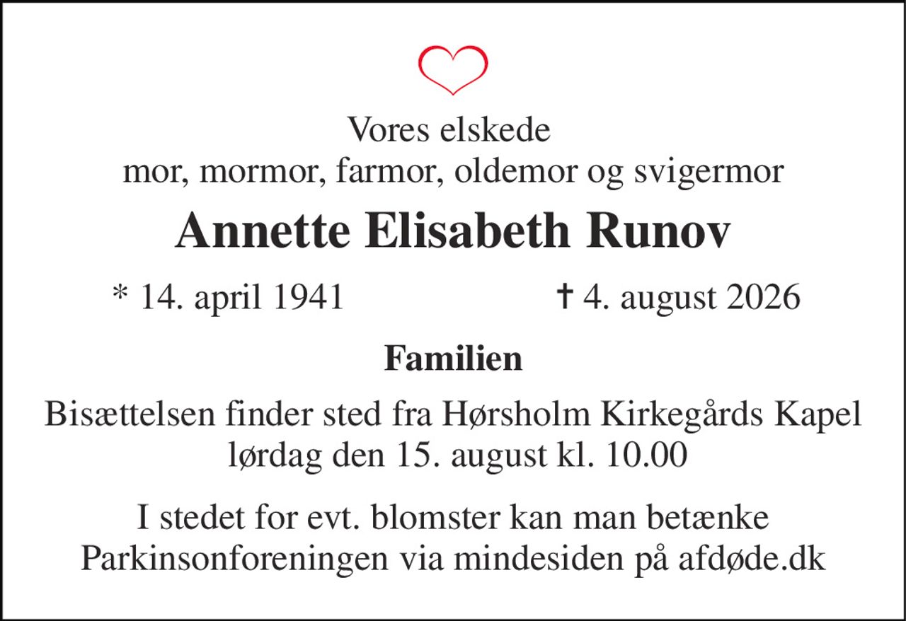 Vores elskede  mor, mormor, farmor, oldemor og svigermor 
Annette Elisabeth Runov 
*​ 14. april 1941 
✝​ 4. august 2026​ 
Familien 
Bisættelsen​ finder sted fra Hørsholm Kirkegårds Kapel  lørdag den 15. august​ kl. 10.00 
I stedet for evt. blomster kan man betænke Parkinsonforeningen via mindesiden på afdøde.dk