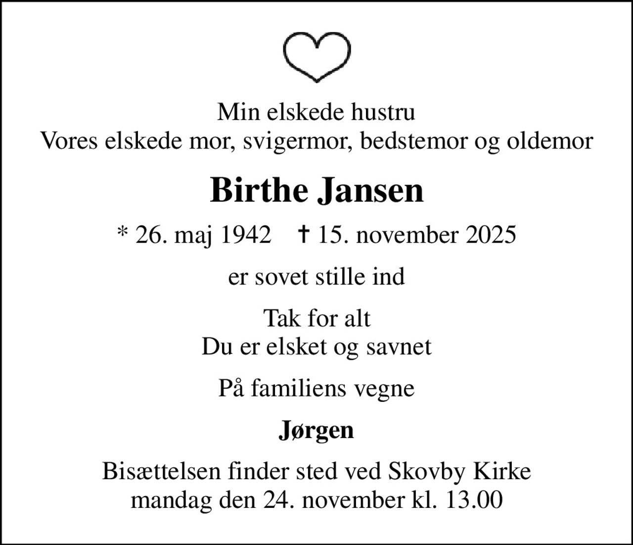 Min elskede hustru Vores elskede mor, svigermor, bedstemor og oldemor
Birthe Jansen
* 26. maj 1942    ✝ 15. november 2025
er sovet stille ind
Tak for alt Du er elsket og savnet
På familiens vegne
Jørgen
Bisættelsen finder sted ved Skovby Kirke  mandag den 24. november kl. 13.00
