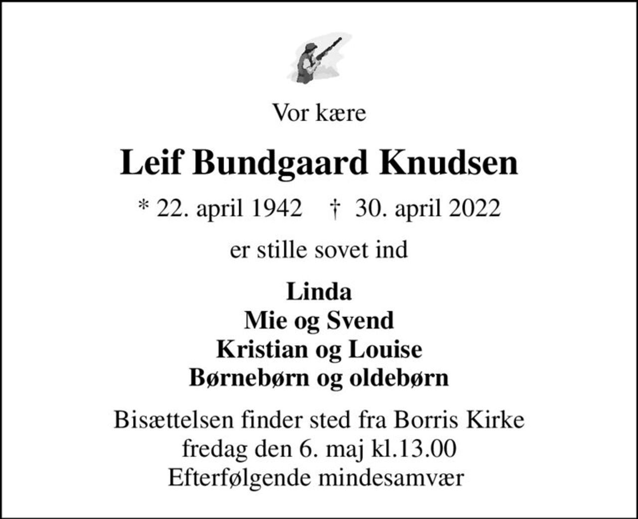 Vor kære
Leif Bundgaard Knudsen
* 22. april 1942    ✝ 30. april 2022
er stille sovet ind
Linda Mie og Svend Kristian og Louise Børnebørn og oldebørn
Bisættelsen finder sted fra Borris Kirke fredag den 6. maj kl.13.00 Efterfølgende mindesamvær
