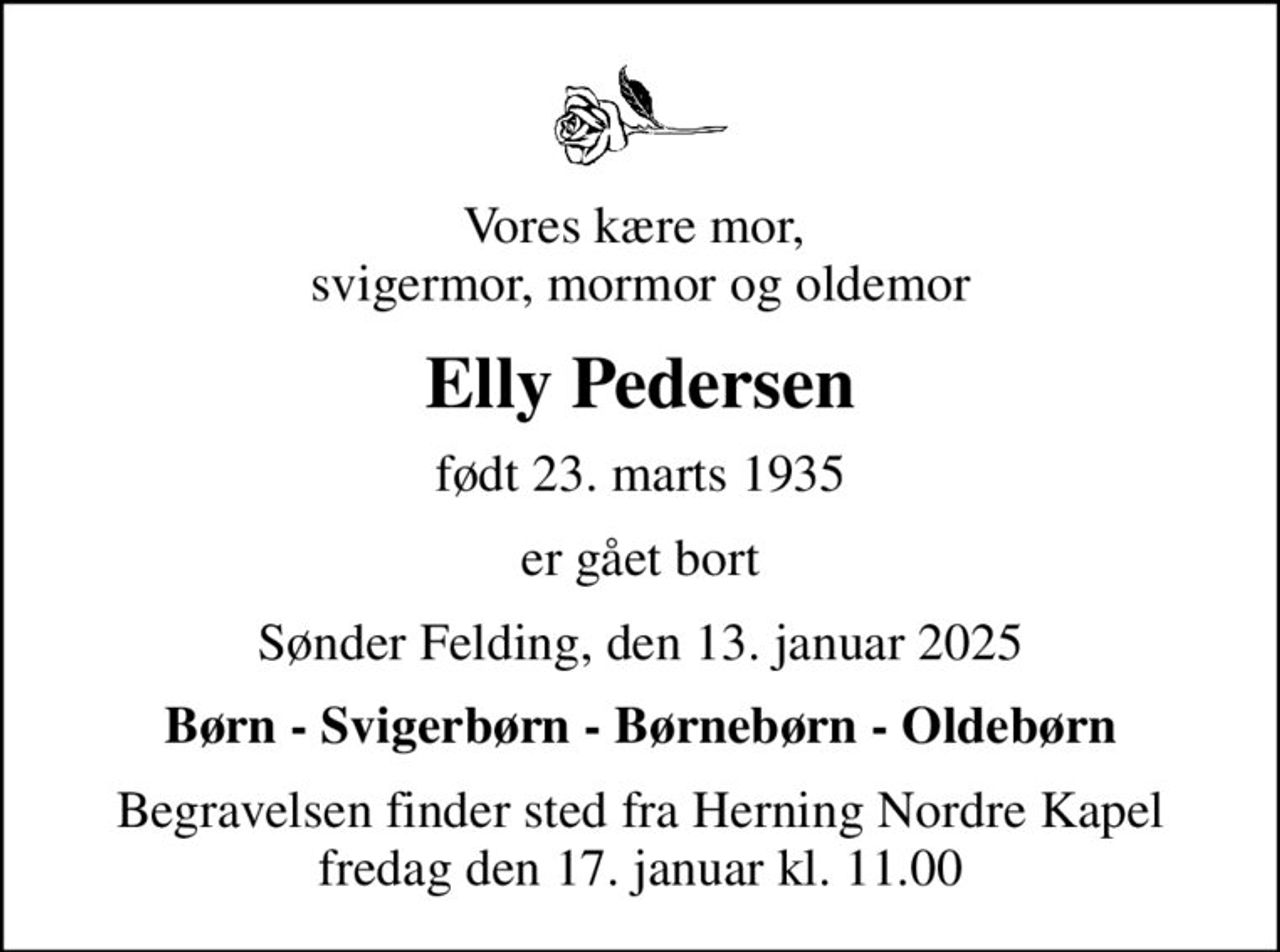 Vores kære mor,  svigermor, mormor og oldemor
Elly Pedersen
født 23. marts 1935
er gået bort
Sønder Felding, den 13. januar 2025
Børn - Svigerbørn - Børnebørn - Oldebørn
Begravelsen finder sted fra Herning Nordre Kapel  fredag den 17. januar kl. 11.00