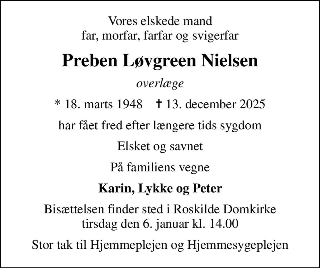 Vores elskede mand far, morfar, farfar og svigerfar
Preben Løvgreen Nielsen
overlæge
* 18. marts 1948    ✝ 13. december 2025
har fået fred efter længere tids sygdom
Elsket og savnet
På familiens vegne
Karin, Lykke og Peter
Bisættelsen finder sted i Roskilde Domkirke  tirsdag den 6. januar kl. 14.00 
Stor tak til Hjemmeplejen og Hjemmesygeplejen