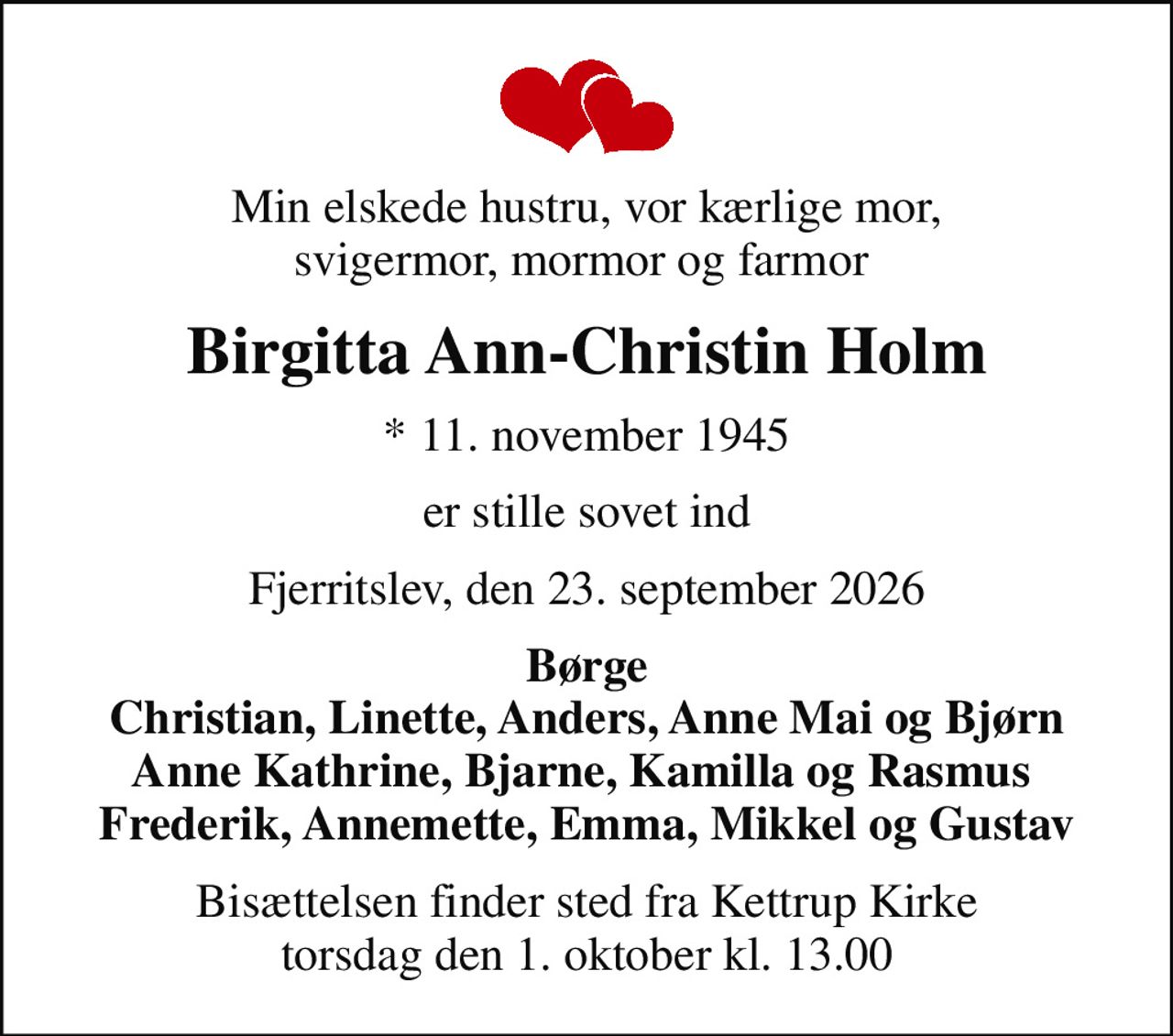 Min elskede hustru, vor kærlige mor, svigermor, mormor og farmor 
Birgitta Ann-Christin Holm
* 11. november 1945
er stille sovet ind
Fjerritslev, den 23. september 2026
Børge Christian, Linette, Anders, Anne Mai og Bjørn Anne Kathrine, Bjarne, Kamilla og Rasmus  Frederik, Annemette, Emma, Mikkel og Gustav
Bisættelsen finder sted fra Kettrup Kirke  torsdag den 1. oktober kl. 13.00