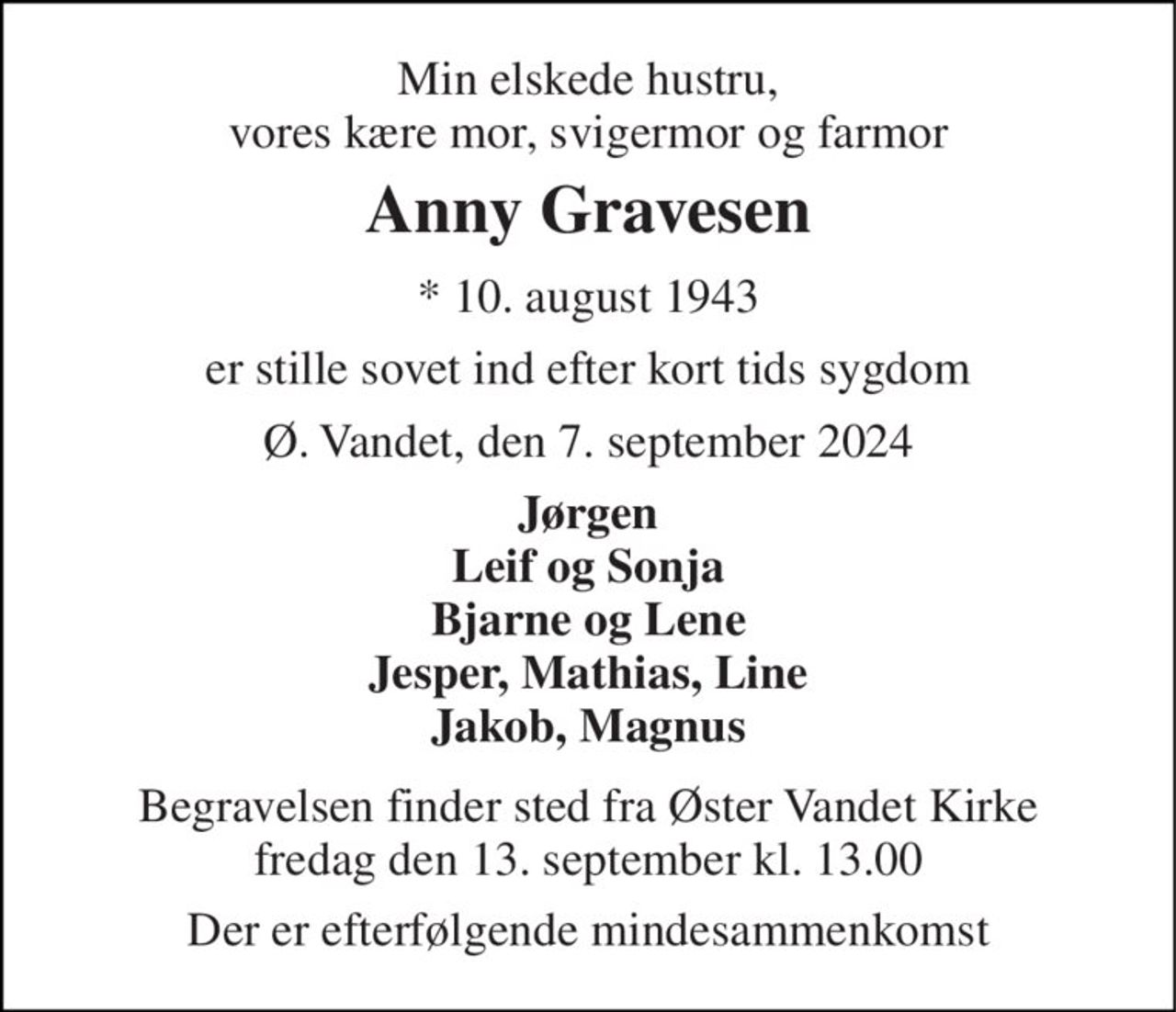 Min elskede hustru, vores kære mor, svigermor og farmor 
Anny Gravesen 
*​ 10. august 1943 
er stille sovet ind efter kort tids sygdom 
Ø. Vandet, den 7. september 2024 
Jørgen Leif og Sonja Bjarne og Lene Jesper, Mathias, Line Jakob, Magnus 
Begravelsen​ finder sted fra Øster Vandet Kirke​ fredag den 13. september​ kl. 13.00 
Der er efterfølgende mindesammenkomst