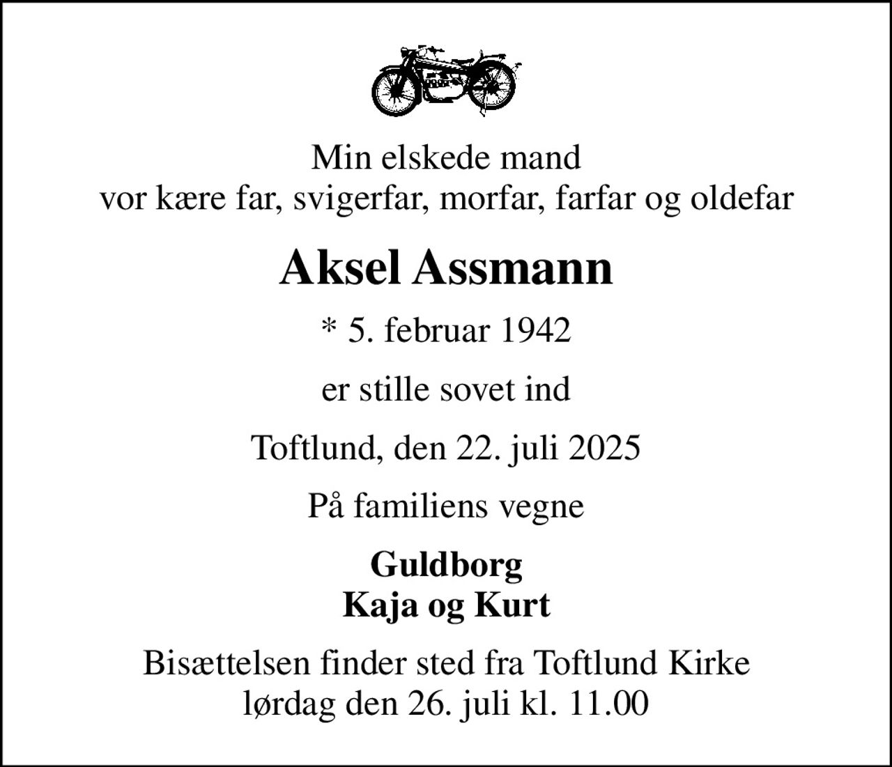 Min elskede mand vor kære far, svigerfar, morfar, farfar og oldefar
Aksel Assmann
* 5. februar 1942
er stille sovet ind
Toftlund, den 22. juli 2025
På familiens vegne
Guldborg Kaja og Kurt
Bisættelsen finder sted fra Toftlund Kirke  lørdag den 26. juli kl. 11.00