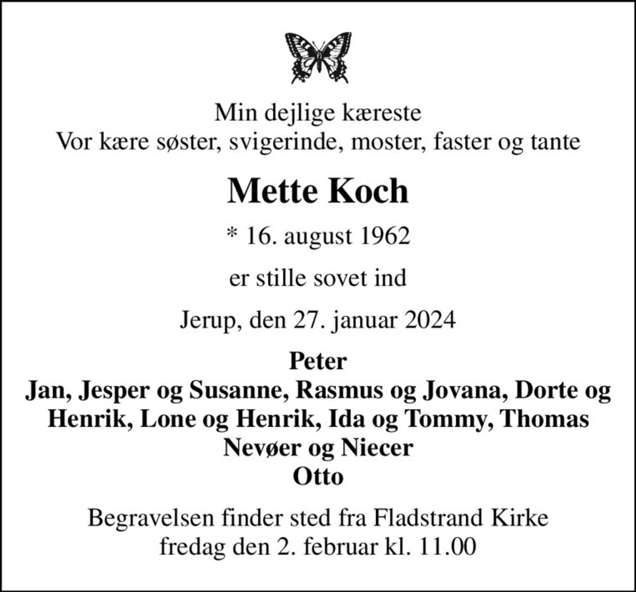 Min dejlige kæreste Vor kære søster, svigerinde, moster, faster og tante
Mette Koch
* 16. august 1962
er stille sovet ind
Jerup, den 27. januar 2024
Peter Jan, Jesper og Susanne, Rasmus og Jovana, Dorte og Henrik, Lone og Henrik, Ida og Tommy, Thomas Nevøer og Niecer Otto
Begravelsen finder sted fra Fladstrand Kirke  fredag den 2. februar kl. 11.00