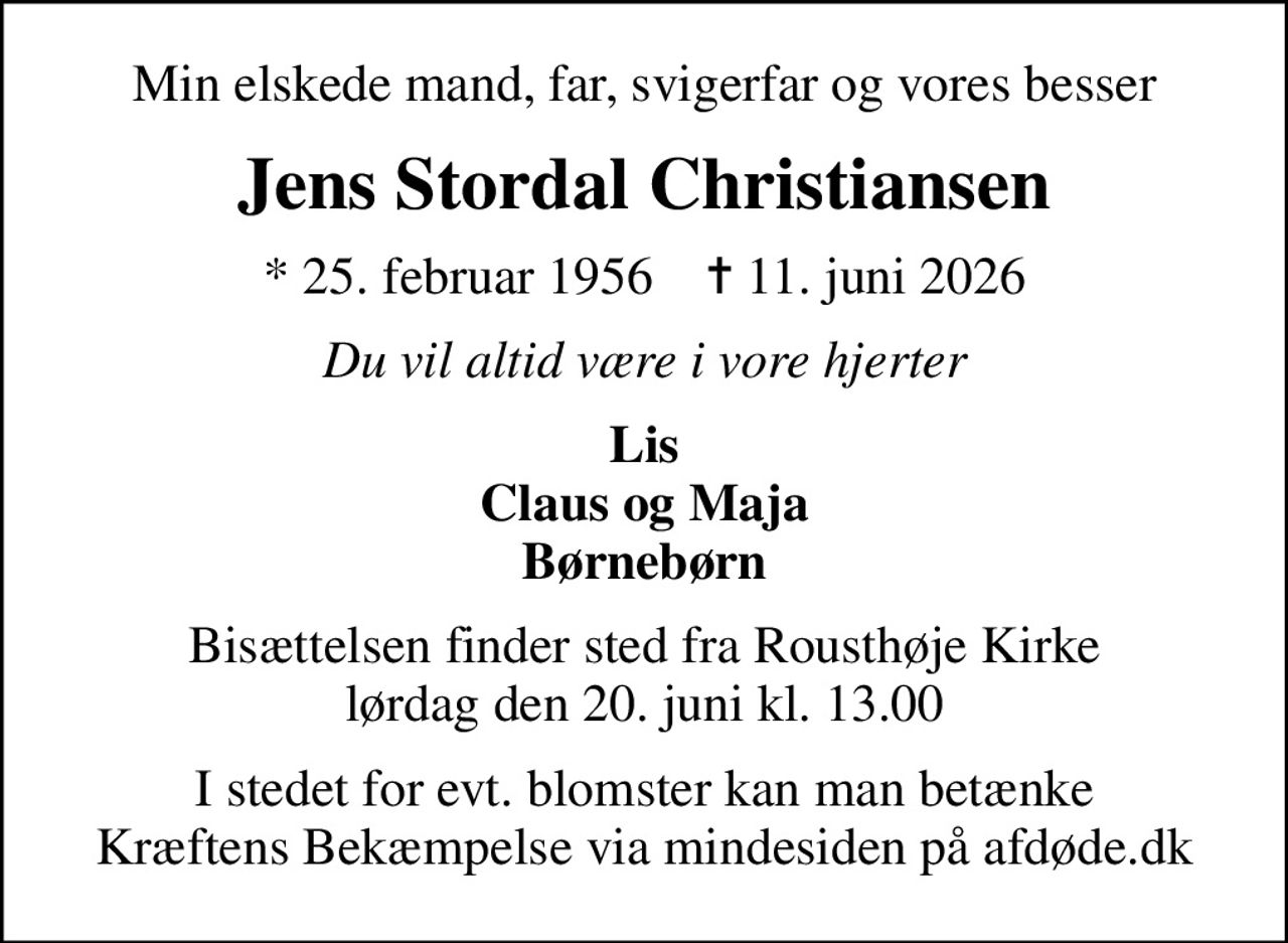 Min elskede mand, far, svigerfar og vores besser
Jens Stordal Christiansen
* 25. februar 1956    ✝ 11. juni 2026
Du vil altid være i vore hjerter
Lis Claus og Maja Børnebørn
Bisættelsen finder sted fra Rousthøje Kirke  lørdag den 20. juni kl. 13.00 
I stedet for evt. blomster kan man betænke
					Kræftens Bekæmpelse via mindesiden på afdøde.dk