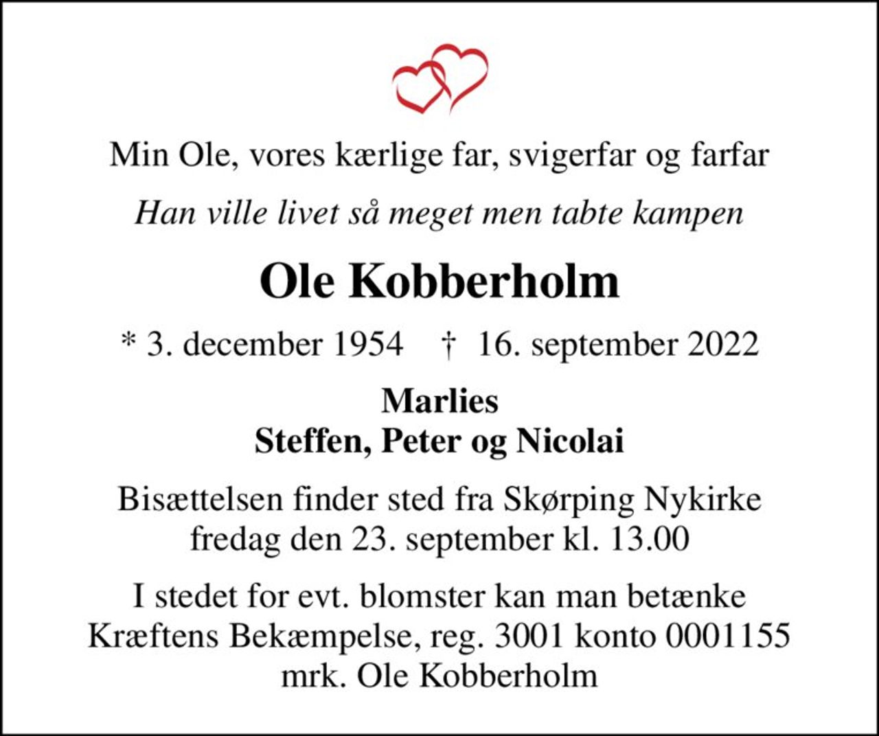 Min Ole, vores kærlige far, svigerfar og farfar
Han ville livet så meget men tabte kampen
Ole Kobberholm
* 3. december 1954    ✝ 16. september 2022
Marlies Steffen, Peter og Nicolai
Bisættelsen finder sted fra Skørping Nykirke  fredag den 23. september kl. 13.00 
I stedet for evt. blomster kan man betænke
					Kræftens Bekæmpelse reg.3001konto0001155mrk. Ole
					Kobberholm