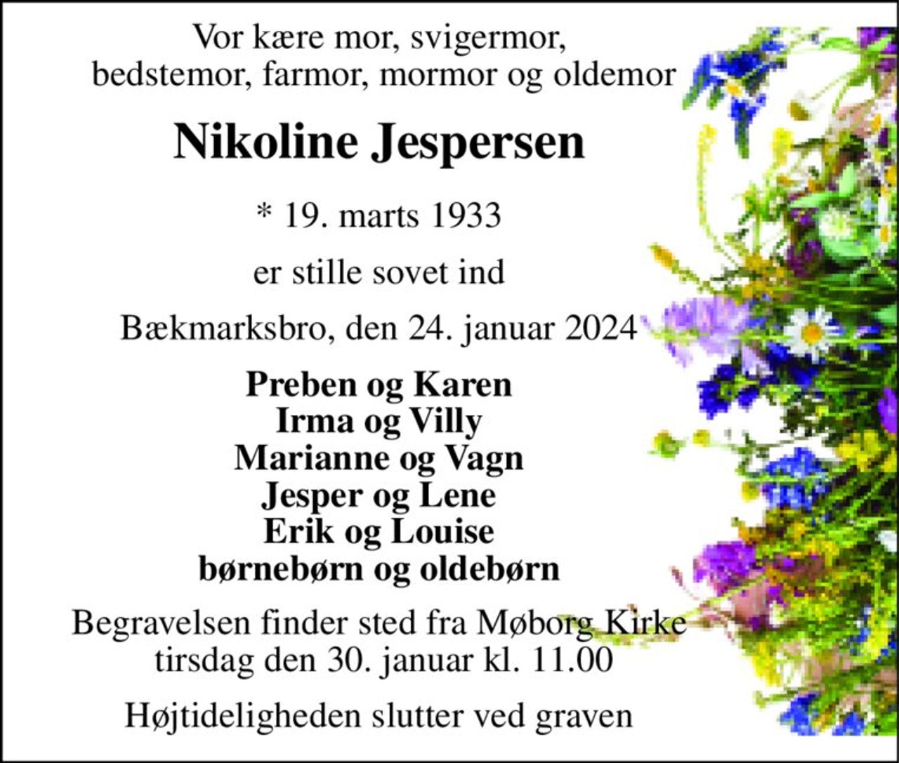 Vor kære mor, svigermor,  bedstemor, farmor, mormor og oldemor 
Nikoline Jespersen 
*​​ 19. marts 1933 
er stille sovet ind 
Bækmarksbro, den 24. januar 2024 
Preben og Karen Irma og Villy Marianne og Vagn Jesper og Lene Erik og Louise børnebørn og oldebørn 
Begravelsen​ finder sted fra Møborg Kirke  tirsdag den 30. januar​ kl. 11.00 
Højtideligheden slutter ved graven