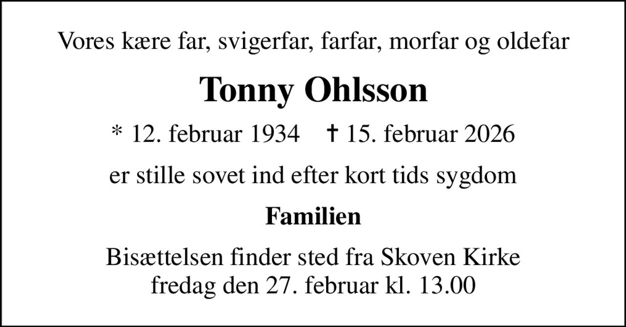 Vores kære far, svigerfar, farfar, morfar og oldefar
Tonny Ohlsson
* 12. februar 1934    ✝ 15. februar 2026
er stille sovet ind efter kort tids sygdom
Familien
Bisættelsen finder sted fra Skoven Kirke  fredag den 27. februar kl. 13.00