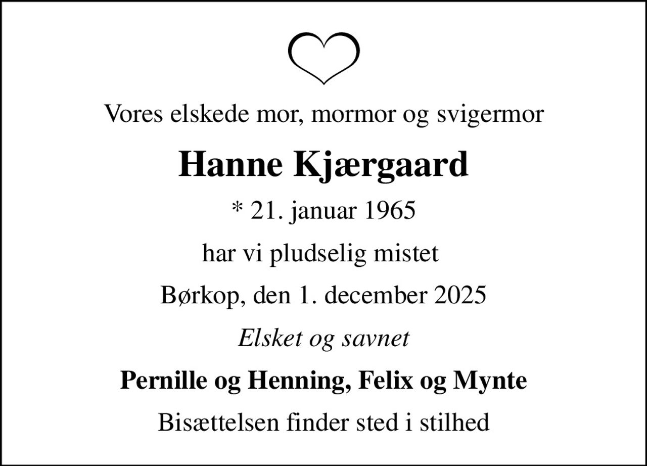 Vores elskede mor, mormor og svigermor
Hanne Kjærgaard
* 21. januar 1965
har vi pludselig mistet 
Børkop, den 1. december 2025
Elsket og savnet
Pernille og Henning, Felix og Mynte
Bisættelsen finder sted i stilhed
