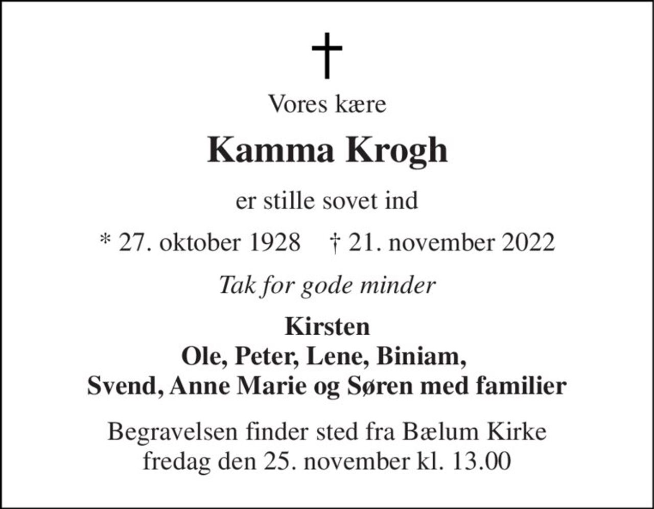 Vores kære 
Kamma Krogh 
er stille sovet ind 
* 27. oktober 1928    † 21. november 2022 
Tak for gode minder 
Kirsten Ole, Peter, Lene, Biniam,  Svend, Anne Marie og Søren med familier 
Begravelsen finder sted fra Bælum Kirke fredag den 25. november kl. 13.00