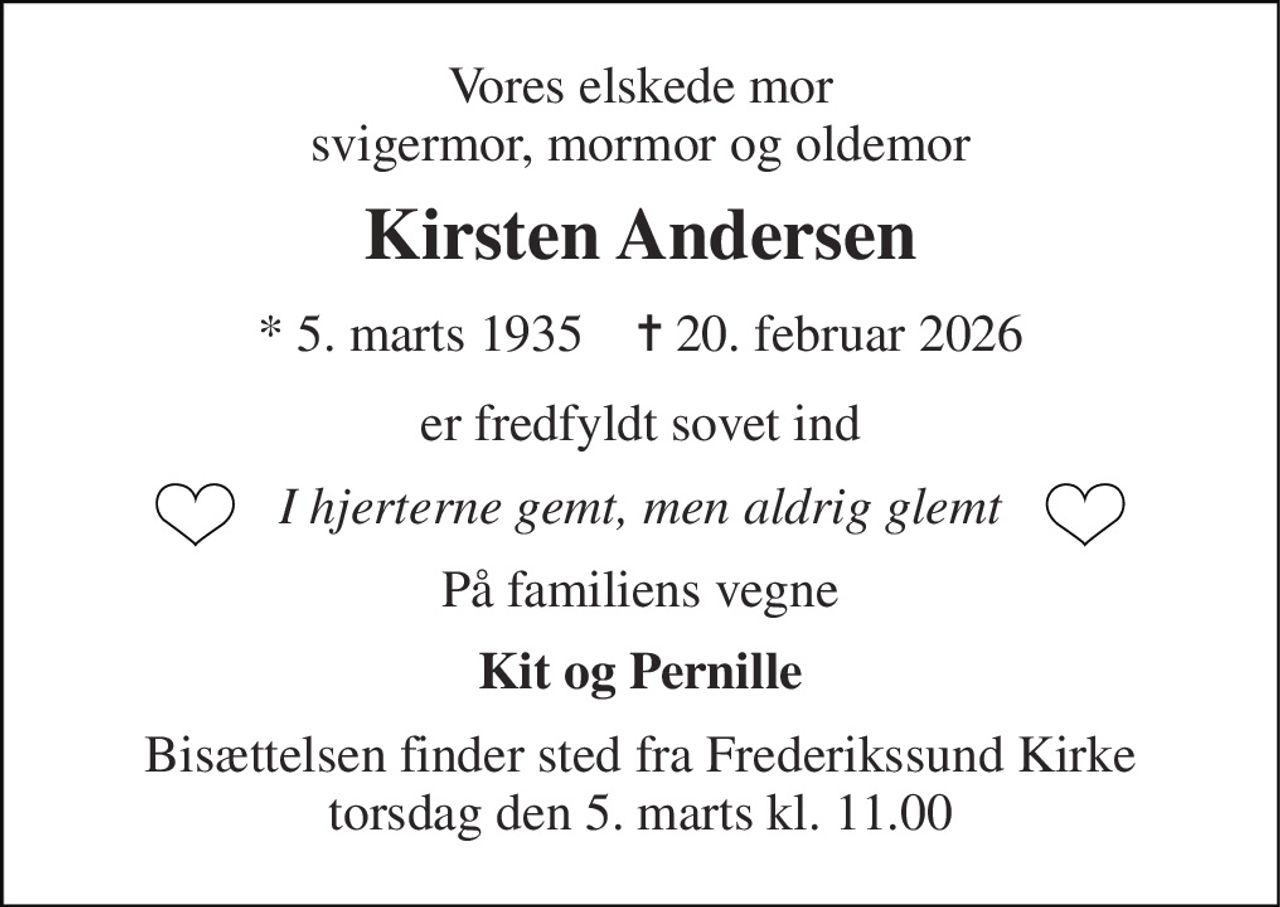Vores elskede mor svigermor, mormor og oldemor 
Kirsten Andersen 
*​ 5. marts 1935​    ✝​ 20. februar 2026 
er fredfyldt sovet ind 
I hjerterne gemt, men aldrig glemt 
På familiens vegne 
Kit og Pernille 
Bisættelsen​ finder sted fra Frederikssund Kirke​ torsdag den 5. marts​ kl. 11.00