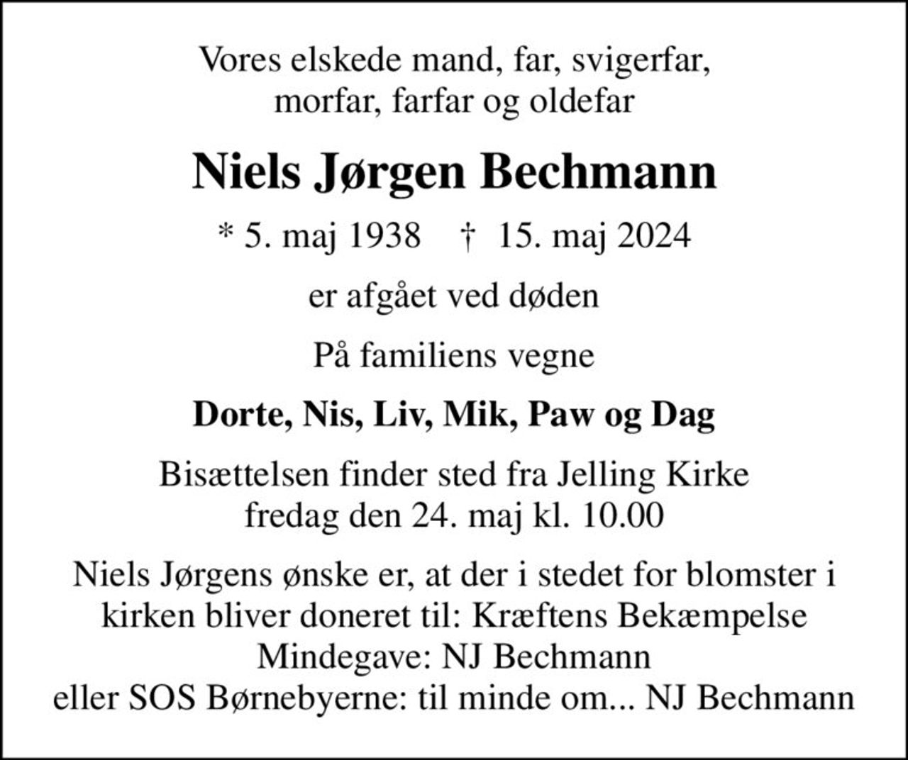 Vores elskede mand, far, svigerfar, morfar, farfar og oldefar
Niels Jørgen Bechmann
* 5. maj 1938    ✝ 15. maj 2024
er afgået ved døden
På familiens vegne
Dorte, Nis, Liv, Mik, Paw og Dag
Bisættelsen finder sted fra Jelling Kirke fredag den 24. maj kl. 10.00
I stedet for evt. blomster kan man betænke
					Kræftens Bekæmpelse reg.3001konto0001155mrk. Niels Jørgen
					Bechmann
Niels Jørgens ønske er, at der i stedet for blomster i kirken bliver doneret til: Kræftens Bekæmpelse Mindegave: NJ Bechmann eller SOS Børnebyerne: til minde om... NJ Bechmann
