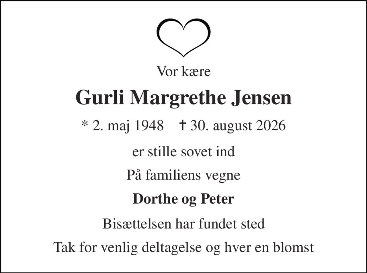 Vor kære 
Gurli Margrethe Jensen 
* 2. maj 1948    ✝ 30. august 2026 
er stille sovet ind 
På familiens vegne 
Dorthe og Peter 
Bisættelsen har fundet sted 
Tak for venlig deltagelse og hver en blomst