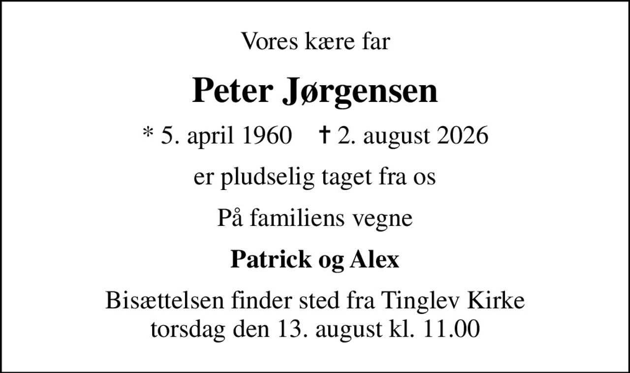 Vores kære far
Peter Jørgensen
* 5. april 1960    ✝ 2. august 2026
er pludselig taget fra os
På familiens vegne
Patrick og Alex
Bisættelsen finder sted fra Tinglev Kirke  torsdag den 13. august kl. 11.00