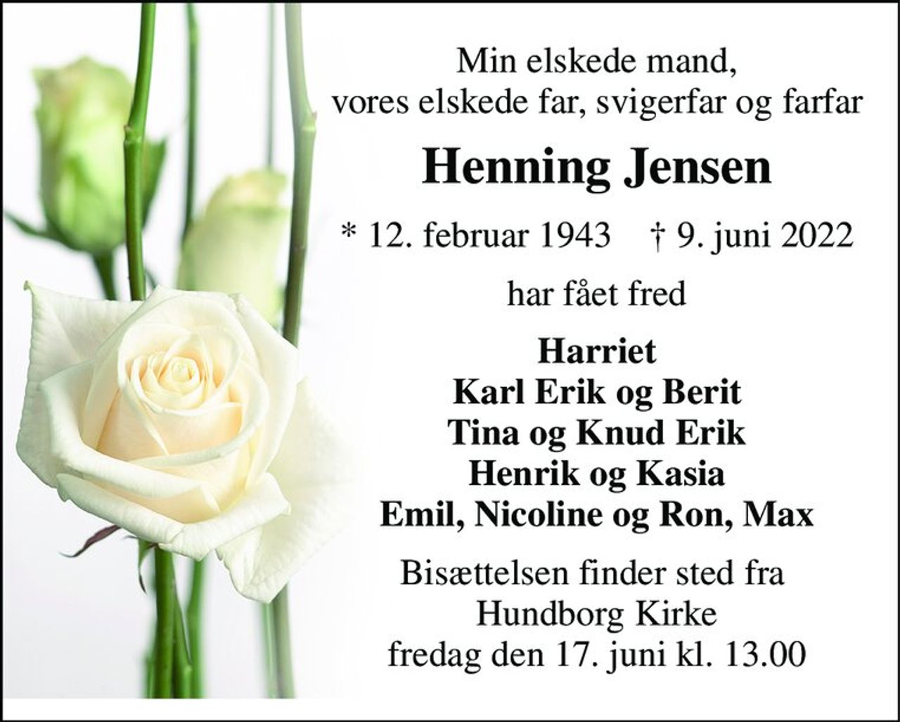 Min elskede mand, vores elskede far, svigerfar og farfar 
Henning Jensen 
*​ 12. februar 1943​    †​ 9. juni 2022 
har fået fred 
Harriet Karl Erik og Berit Tina og Knud Erik Henrik og Kasia Emil, Nicoline og Ron, Max 
Bisættelsen​ finder sted fra  Hundborg Kirke​ fredag den 17. juni​ kl. 13.00