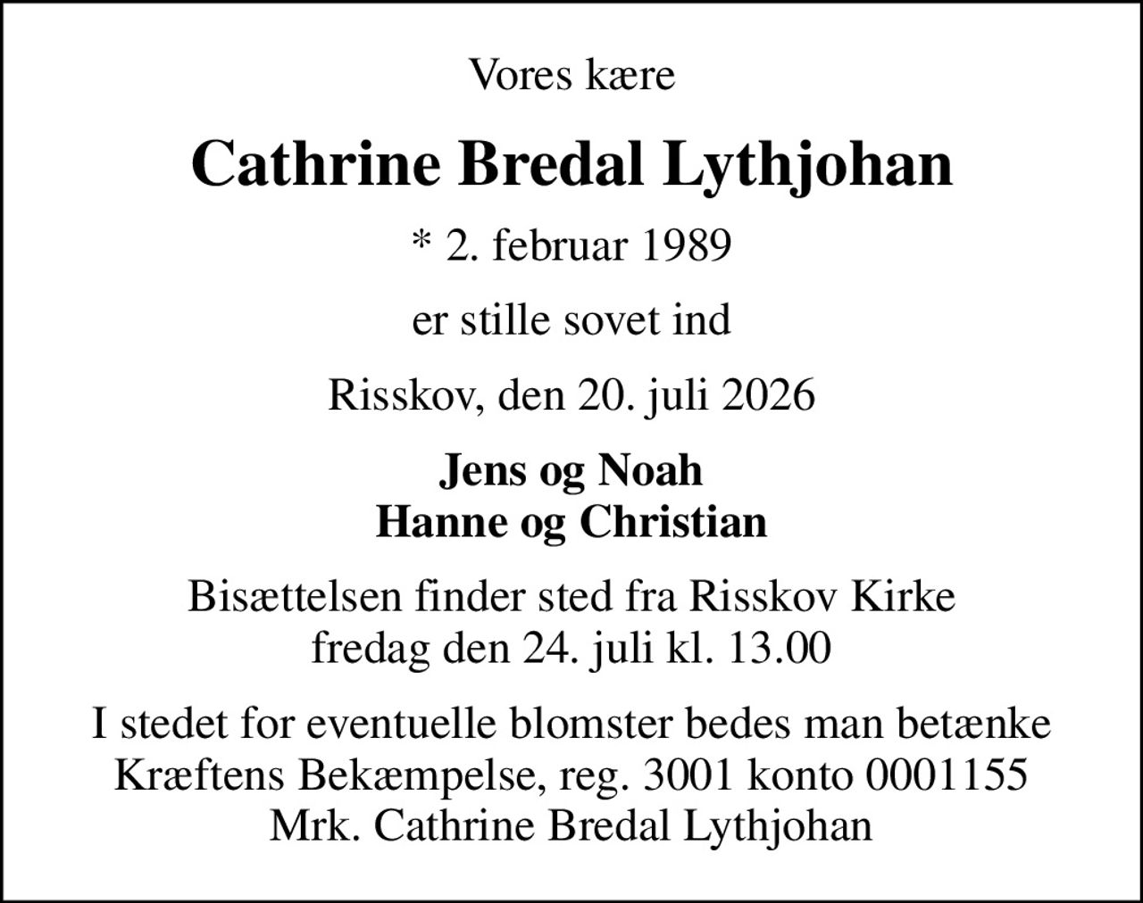 Vores kære
Cathrine Bredal Lythjohan
* 2. februar 1989
er stille sovet ind
Risskov, den 20. juli 2026
Jens og Noah Hanne og Christian
Bisættelsen finder sted fra Risskov Kirke  fredag den 24. juli kl. 13.00 
I stedet for eventuelle blomster bedes man betænke Kræftens Bekæmpelse, reg. 3001 konto 0001155 Mrk. Cathrine Bredal Lythjohan