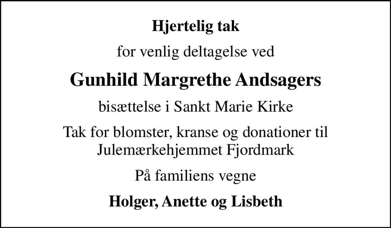 Hjertelig tak
for venlig deltagelse ved
Gunhild Margrethe Andsagers
bisættelse i Sankt Marie Kirke
Tak for blomster, kranse og donationer til Julemærkehjemmet Fjordmark
På familiens vegne
Holger, Anette og Lisbeth