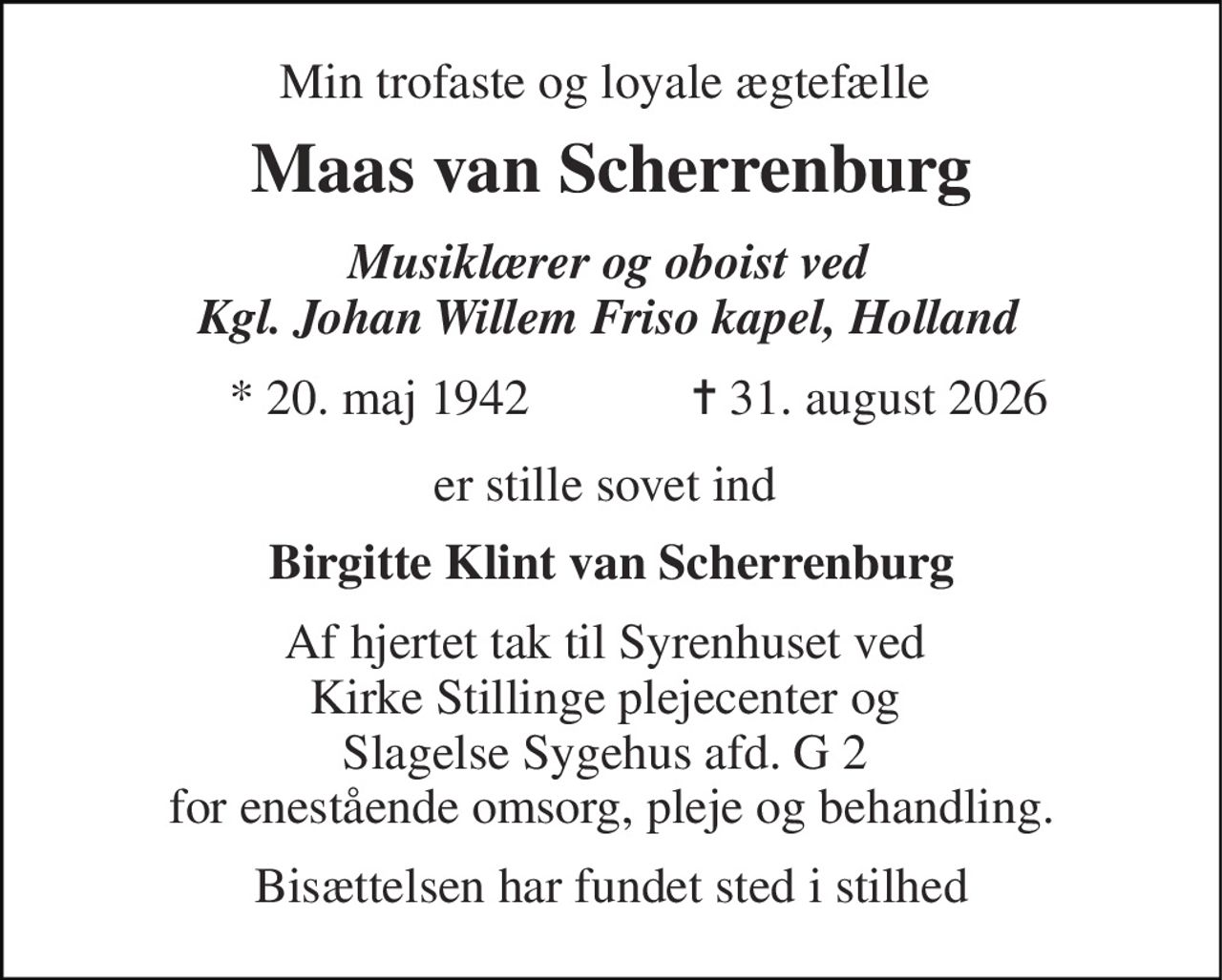 Min trofaste og loyale ægtefælle  
Maas van Scherrenburg 
Musiklærer og oboist ved  Kgl. Johan Willem Friso kapel, Holland  
*​ 20. maj 1942​ 
 ✝​ 31. august 2026​ 
er stille sovet ind  
Birgitte Klint van Scherrenburg 
Af hjertet tak til Syrenhuset ved  Kirke Stillinge plejecenter og  Slagelse Sygehus afd. G 2  for enestående omsorg, pleje og behandling. 
Bisættelsen har fundet sted i stilhed